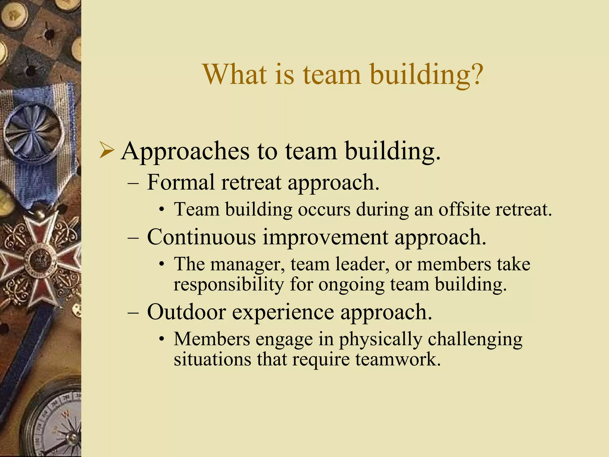 What is team building? Approaches to team building. Formal retreat approach. Team building occurs during an offsite retreat. Continuous improvement approach. The manager, team leader, or members take responsibility for ongoing team building. Outdoor experience approach. Members engage in physically challenging situations that require teamwork. 