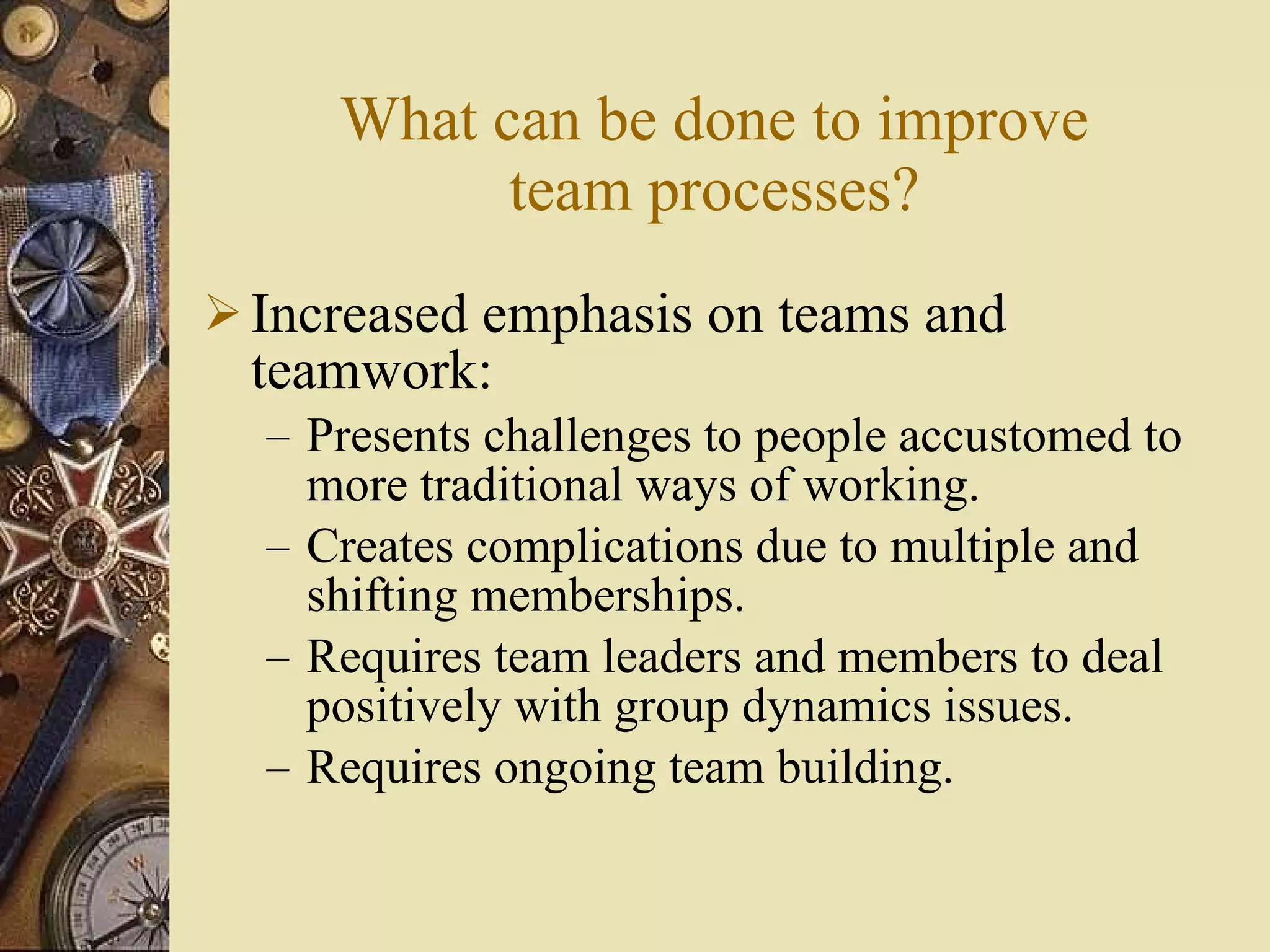 What can be done to improve team processes? Increased emphasis on teams and teamwork: Presents challenges to people accustomed to more traditional ways of working. Creates complications due to multiple and shifting memberships. Requires team leaders and members to deal positively with group dynamics issues.  Requires ongoing team building. 