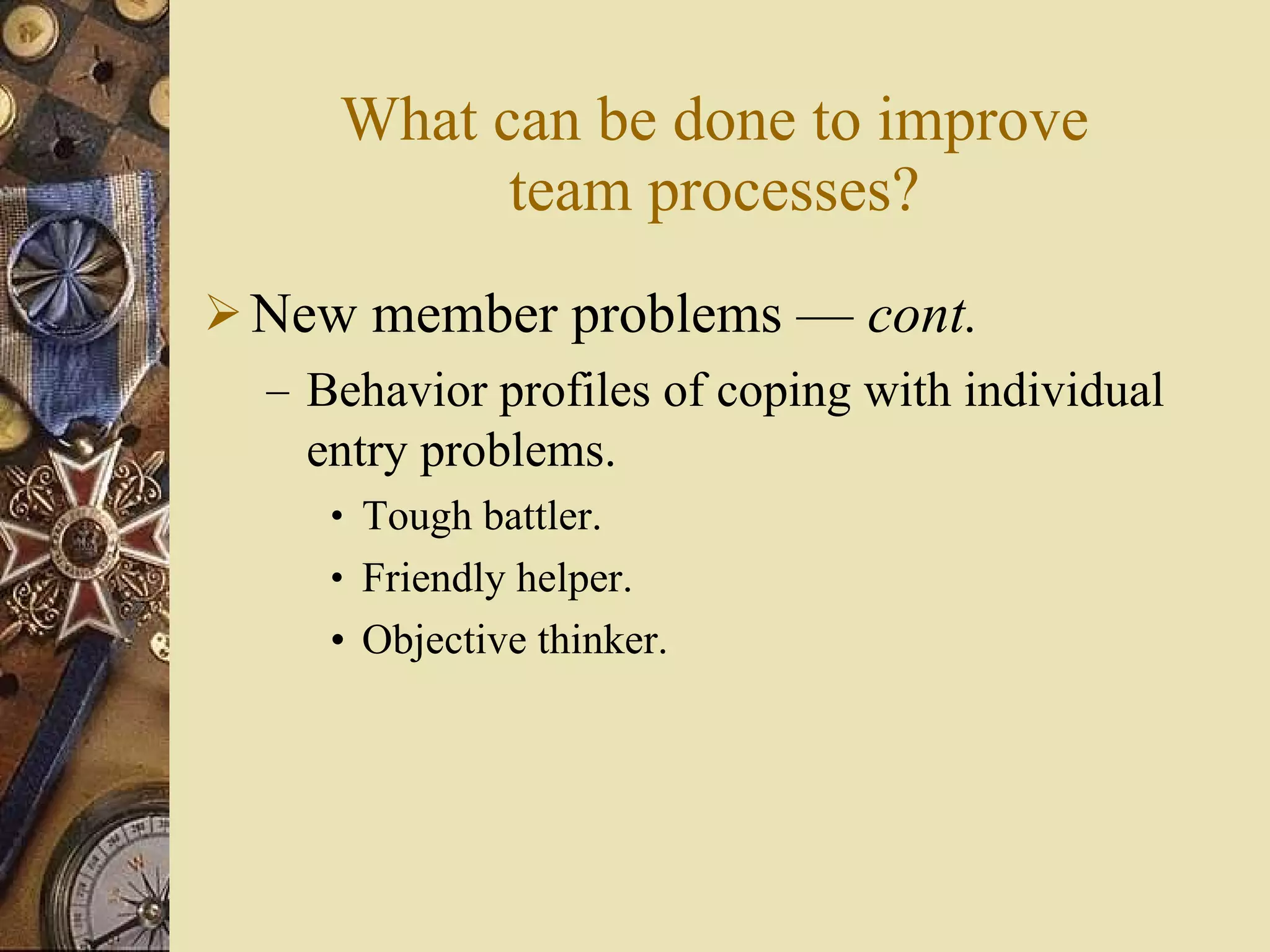 What can be done to improve team processes? New member problems  —  cont . Behavior profiles of coping with individual entry problems. Tough battler. Friendly helper. Objective thinker. 