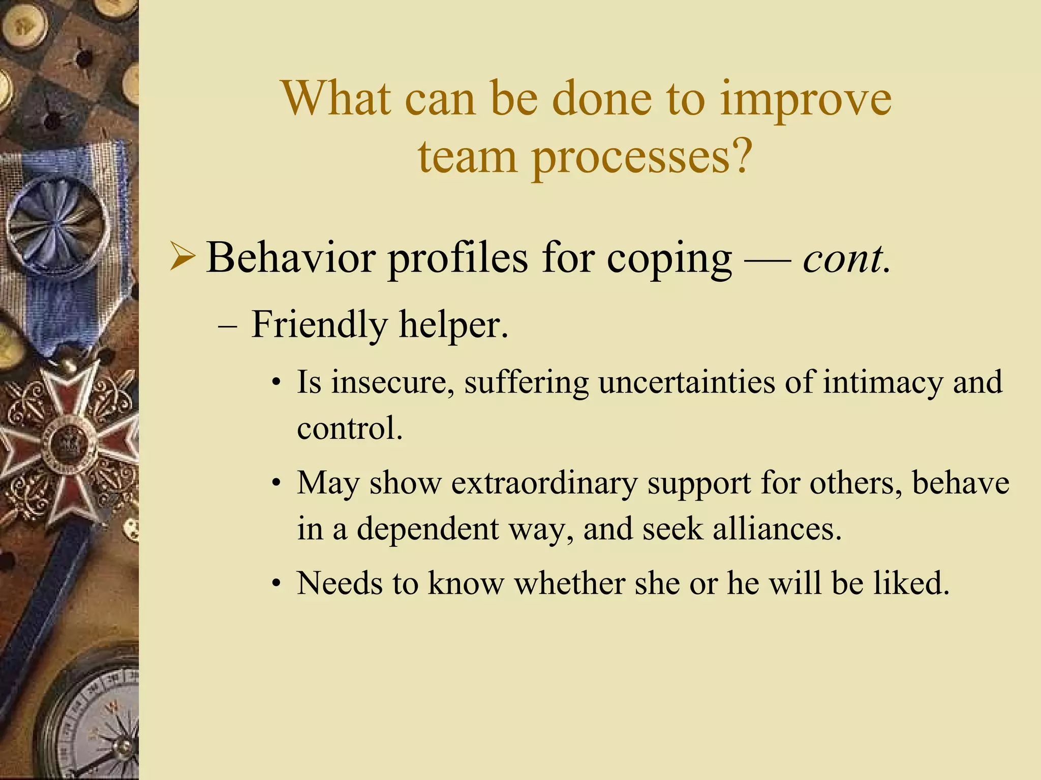 What can be done to improve team processes? Behavior profiles for coping  —  cont . Friendly helper. Is insecure, suffering uncertainties of intimacy and control. May show extraordinary support for others, behave in a dependent way, and seek alliances. Needs to know whether she or he will be liked. 