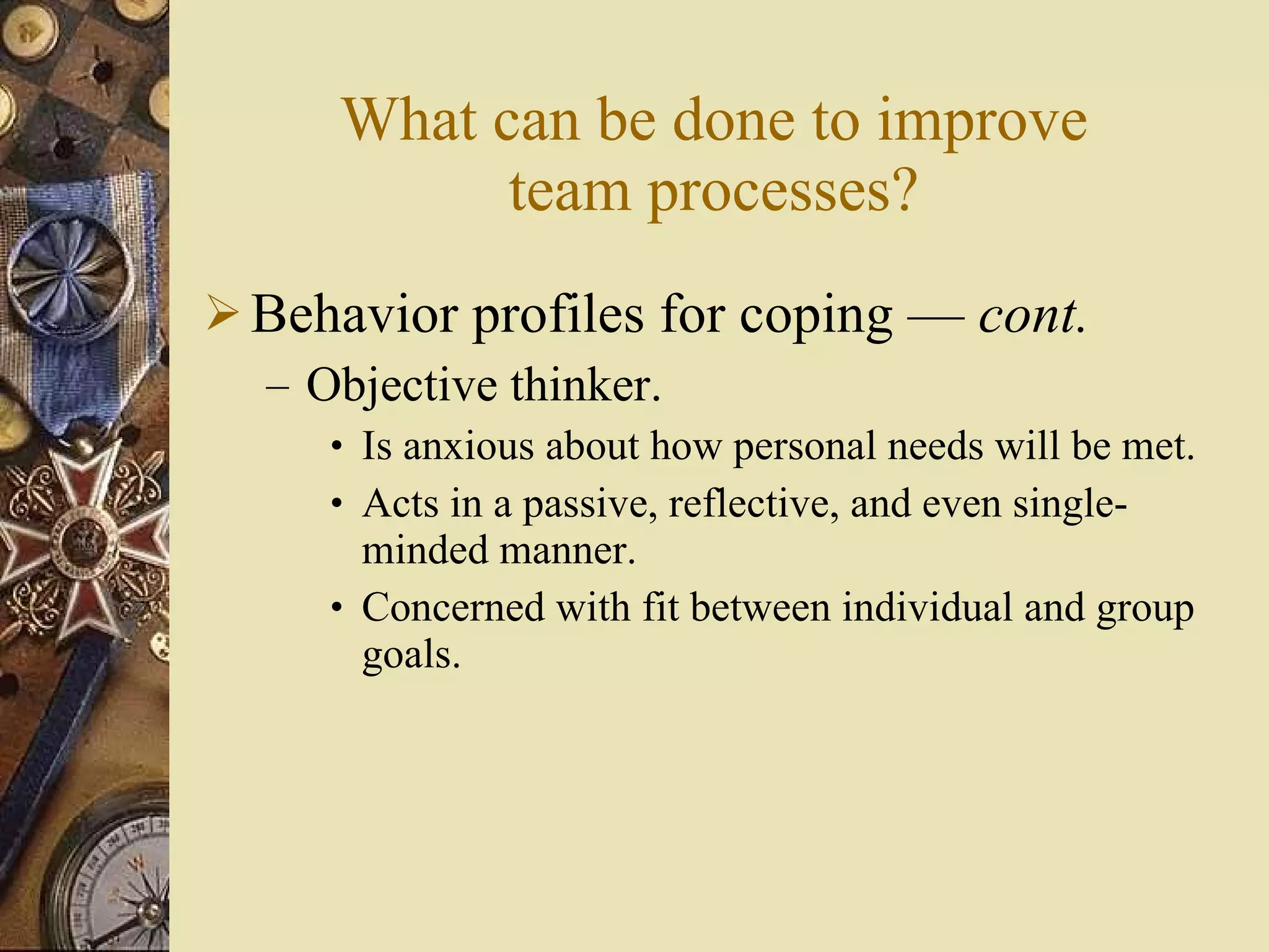 What can be done to improve team processes? Behavior profiles for coping  —  cont . Objective thinker. Is anxious about how personal needs will be met. Acts in a passive, reflective, and even single-minded manner. Concerned with fit between individual and group goals. 