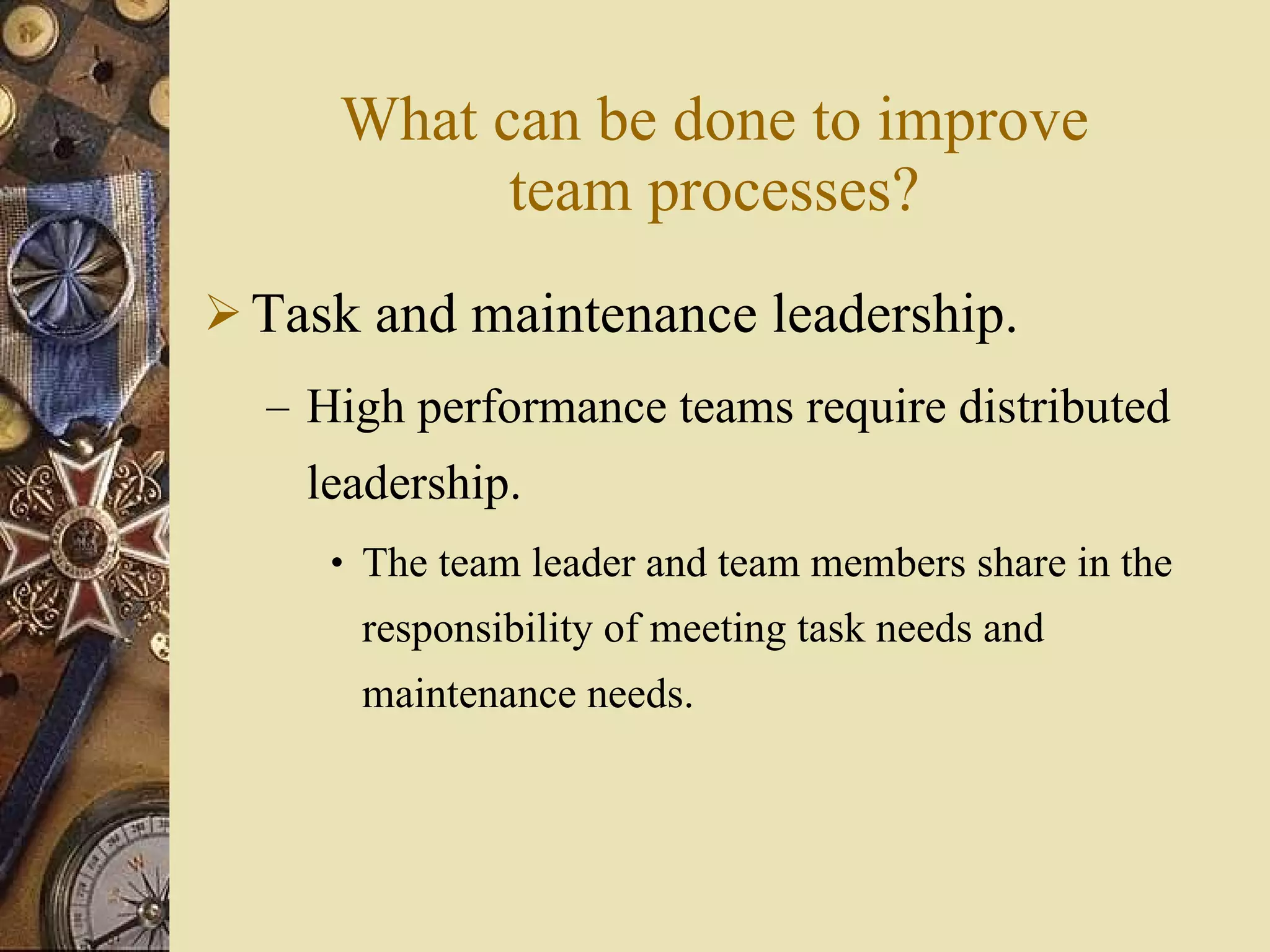 What can be done to improve team processes? Task and maintenance leadership. High performance teams require distributed leadership. The team leader and team members share in the responsibility of meeting task needs and maintenance needs. 