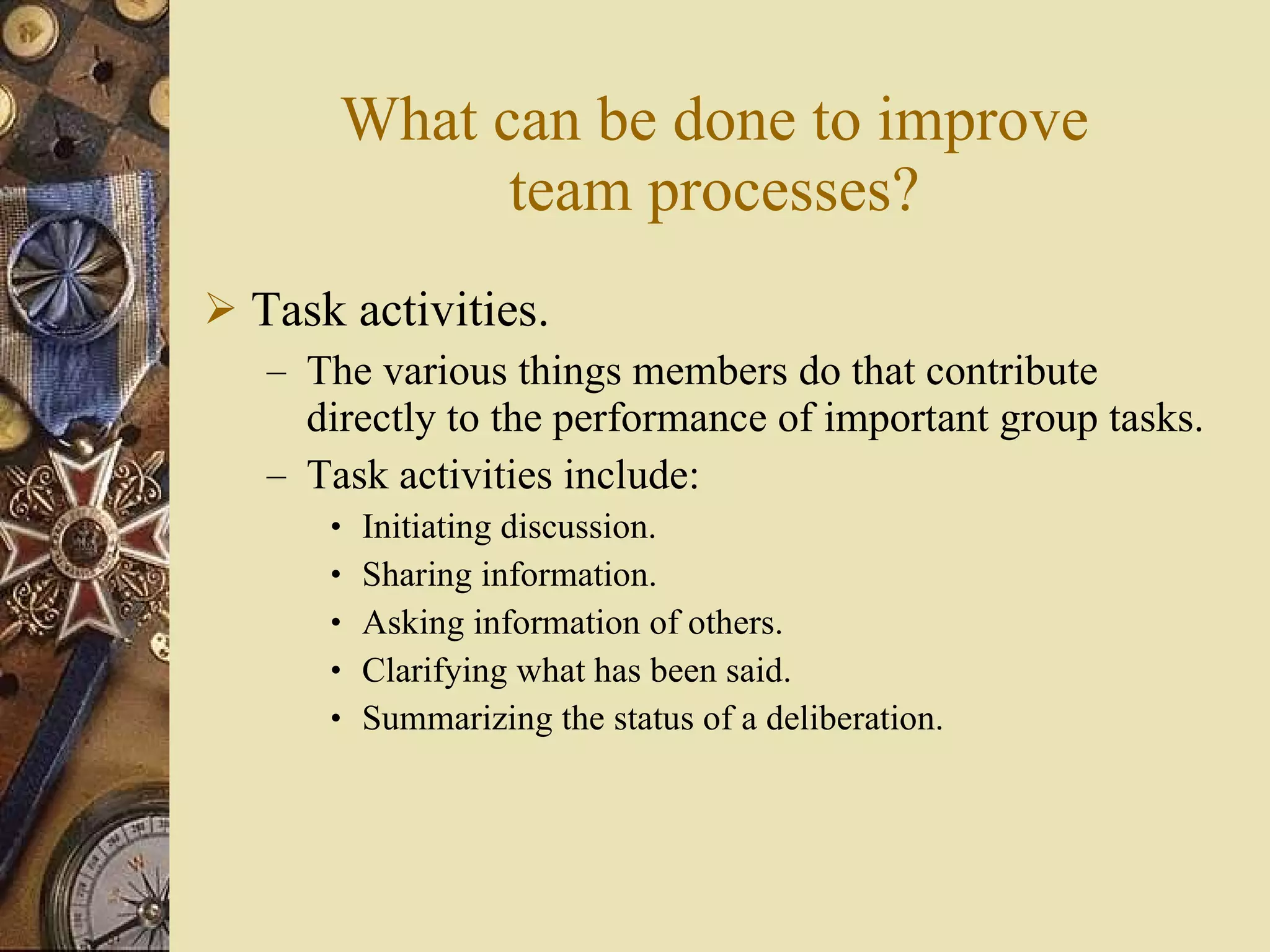 What can be done to improve team processes? Task activities. The various things members do that contribute directly to the performance of important group tasks. Task activities include: Initiating discussion. Sharing information. Asking information of others. Clarifying what has been said. Summarizing the status of a deliberation. 