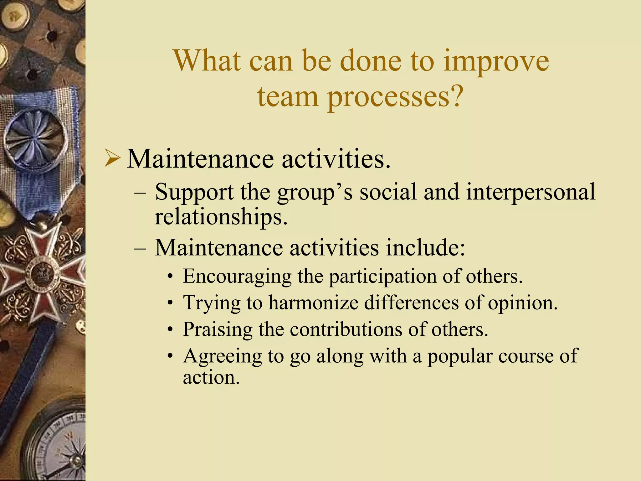 What can be done to improve team processes? Maintenance activities. Support the group’s social and interpersonal relationships. Maintenance activities include: Encouraging the participation of others. Trying to harmonize differences of opinion. Praising the contributions of others. Agreeing to go along with a popular course of action. 
