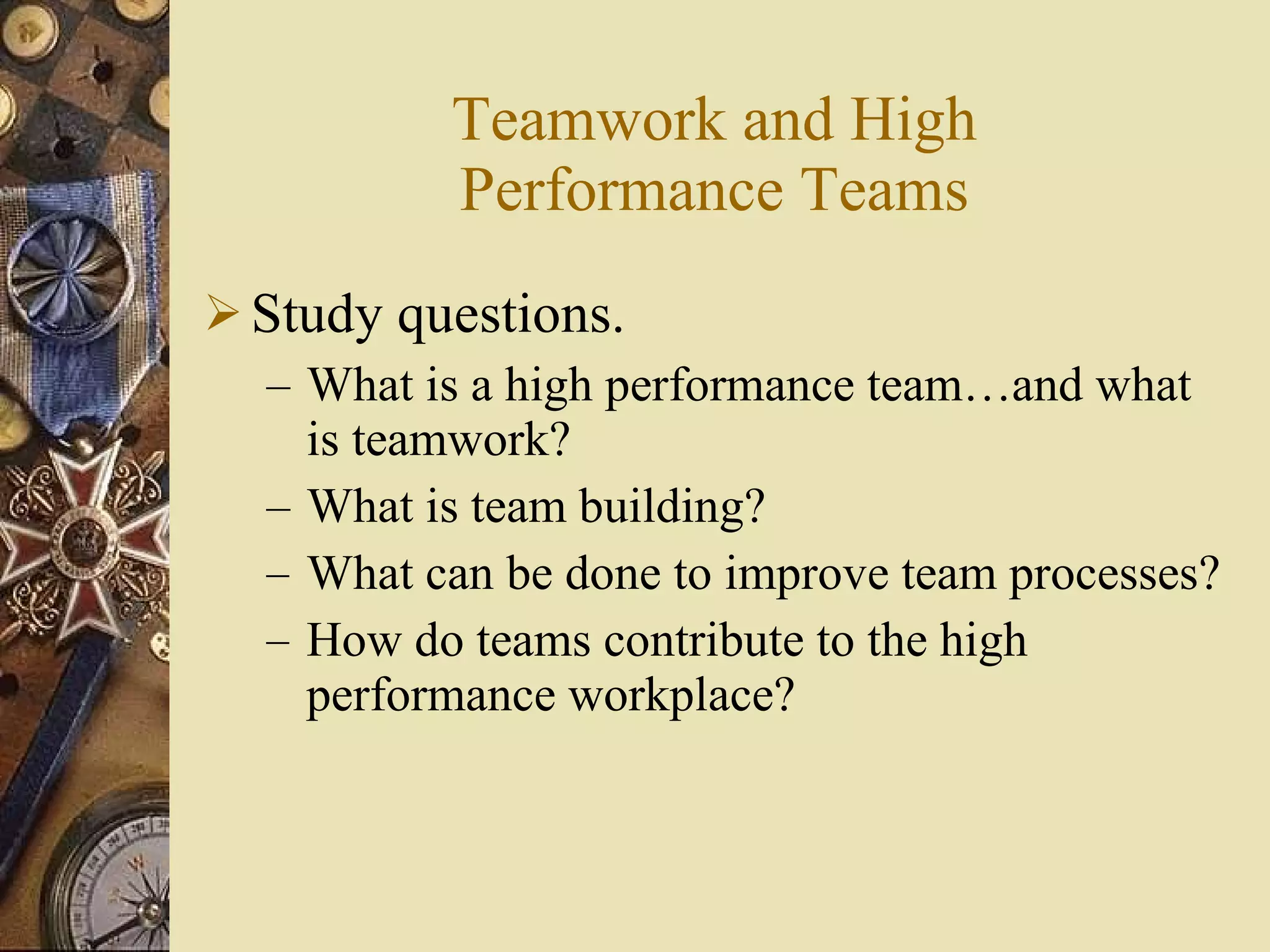 Teamwork and High Performance Teams Study questions. What is a high performance team …and what is teamwork ? What is team building? What can be done to improve team processes? How do teams contribute to the high performance workplace? 