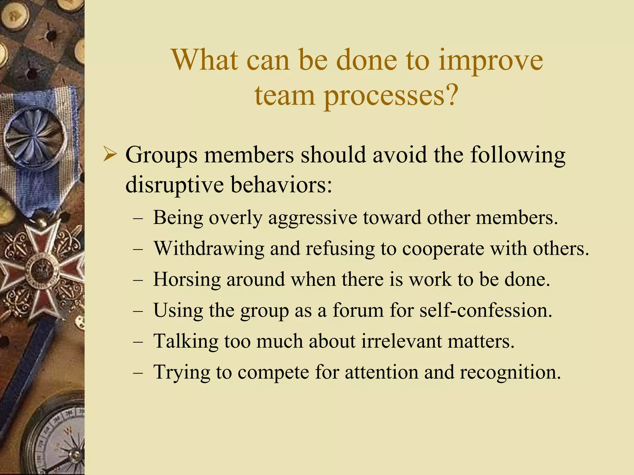 What can be done to improve team processes? Groups members should avoid the following disruptive behaviors: Being overly aggressive toward other members. Withdrawing and refusing to cooperate with others. Horsing around when there is work to be done. Using the group as a forum for self-confession. Talking too much about irrelevant matters. Trying to compete for attention and recognition. 