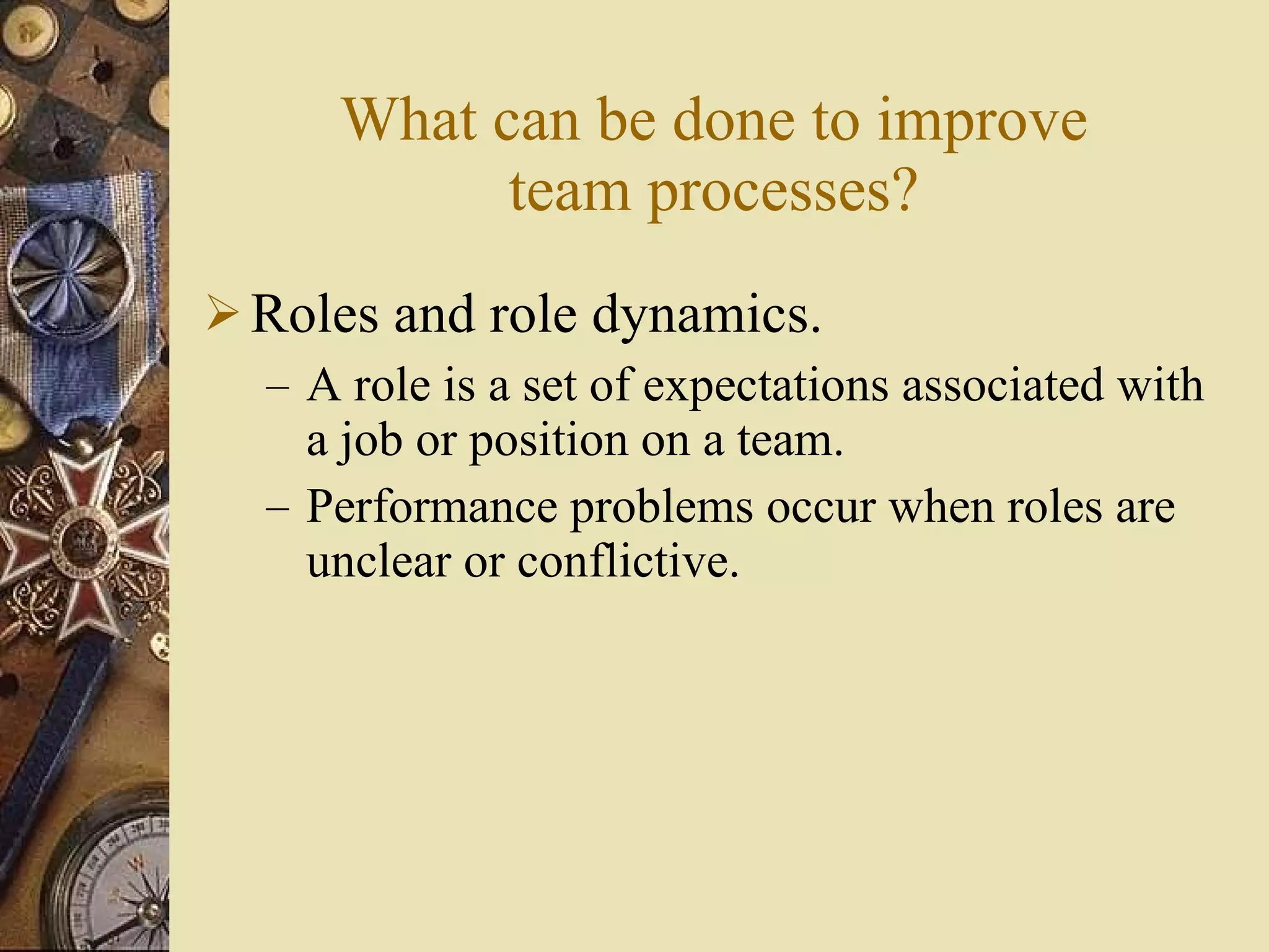 What can be done to improve team processes? Roles and role dynamics. A role is a set of expectations associated with a job or position on a team. Performance problems occur when roles are unclear or conflictive. 