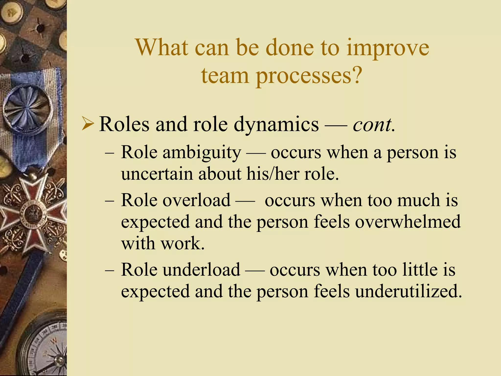 What can be done to improve team processes? Roles and role dynamics  —  cont . Role ambiguity  — o ccurs when a person is uncertain about his/her role. Role overload  —  o ccurs when too much is expected and the person feels overwhelmed with work. Role underload  — o ccurs when too little is expected and the person feels underutilized. 