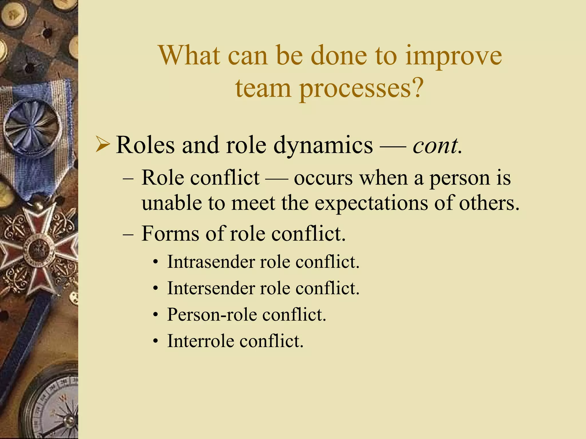 What can be done to improve team processes? Roles and role dynamics  —  cont . Role conflict  — occurs when a person is unable to meet the expectations of others. Forms of role conflict. Intrasender role conflict. Intersender role conflict. Person-role conflict. Interrole conflict. 