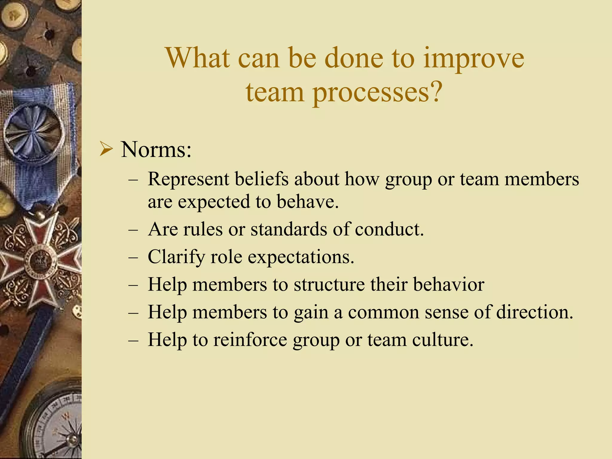 What can be done to improve team processes? Norms: Represent beliefs about how group or team members are expected to behave. Are rules or standards of conduct. Clarify role expectations. Help members to structure their behavior Help members to gain a common sense of direction. Help to reinforce group or team culture. 