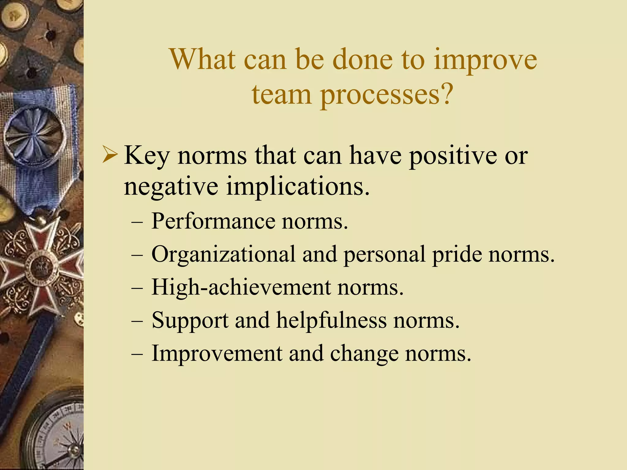 What can be done to improve team processes? Key norms that can have positive or negative implications. Performance norms. Organizational and personal pride norms. High-achievement norms. Support and helpfulness norms. Improvement and change norms. 