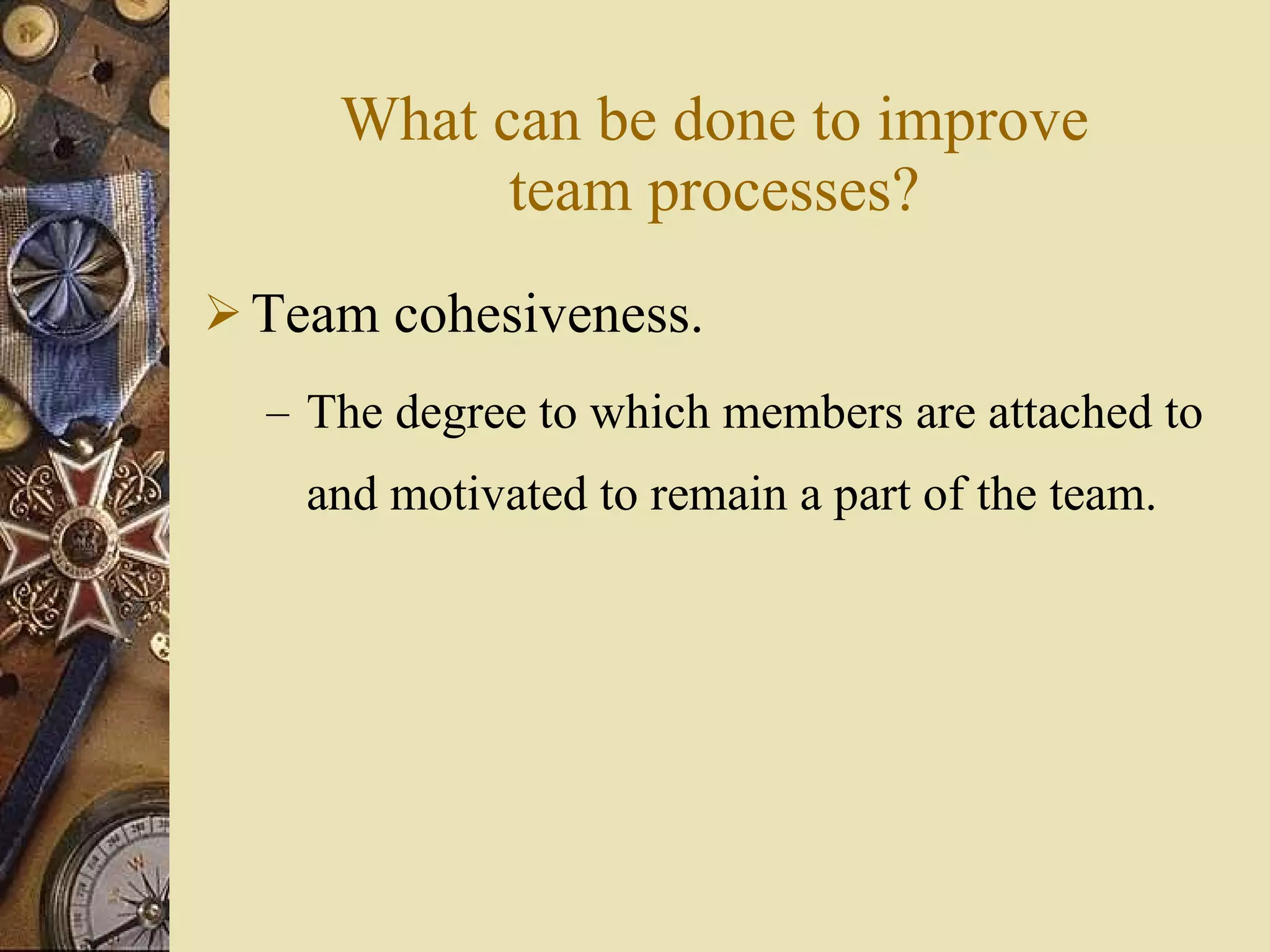 What can be done to improve team processes? Team cohesiveness. The degree to which members are attached to and motivated to remain a part of the team. 