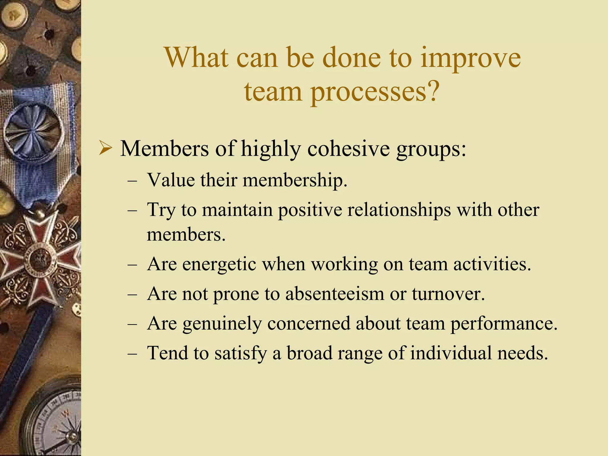 What can be done to improve team processes? Members of highly cohesive groups: Value their membership. Try to maintain positive relationships with other members. Are energetic when working on team activities. Are not prone to absenteeism or turnover. Are genuinely concerned about team performance. Tend to satisfy a broad range of individual needs. 