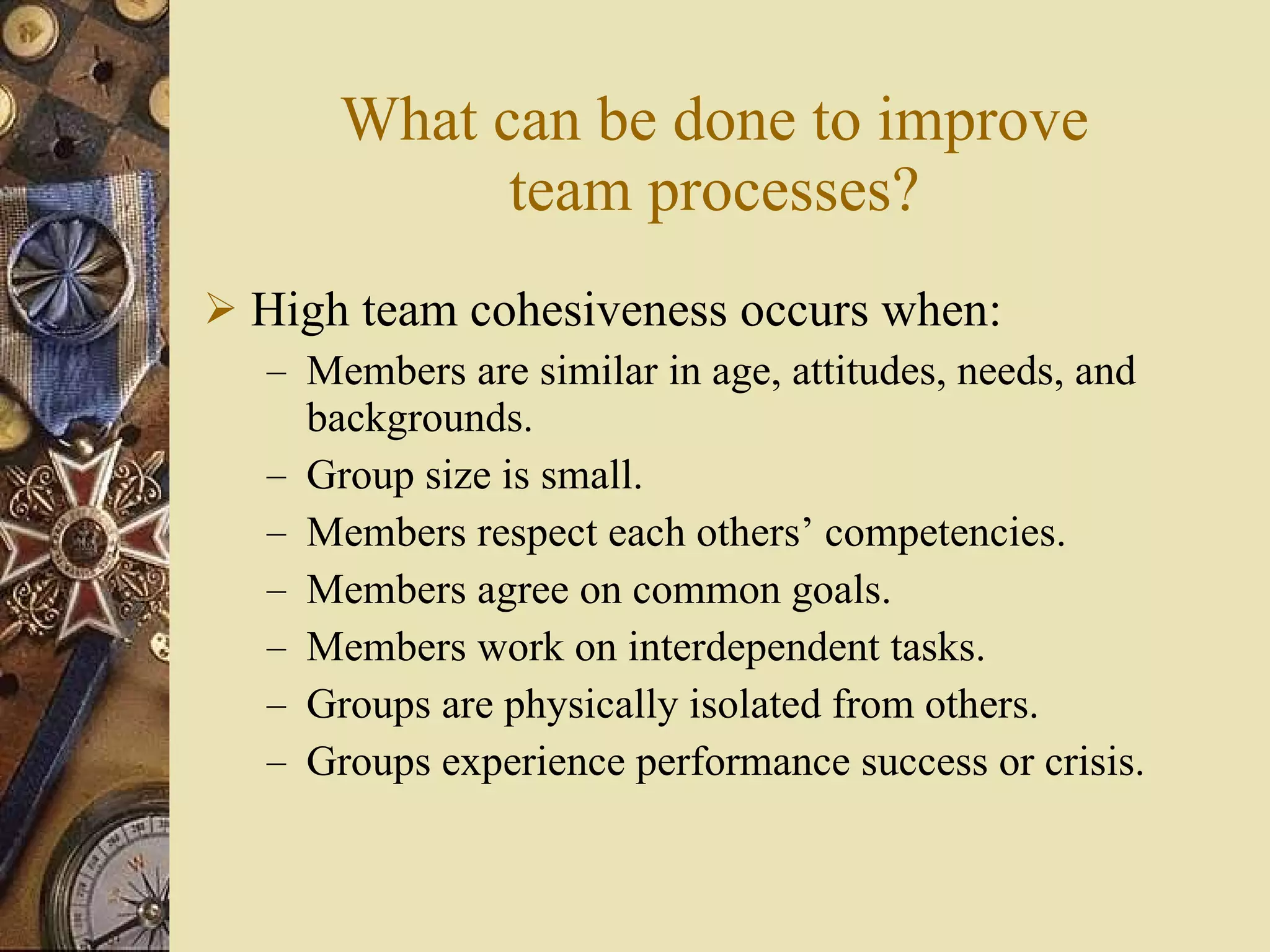 What can be done to improve team processes? High team cohesiveness occurs when: Members are similar in age, attitudes, needs, and backgrounds. Group size is small. Members respect each others’ competencies. Members agree on common goals. Members work on interdependent tasks. Groups are physically isolated from others.  Groups experience performance success or crisis. 