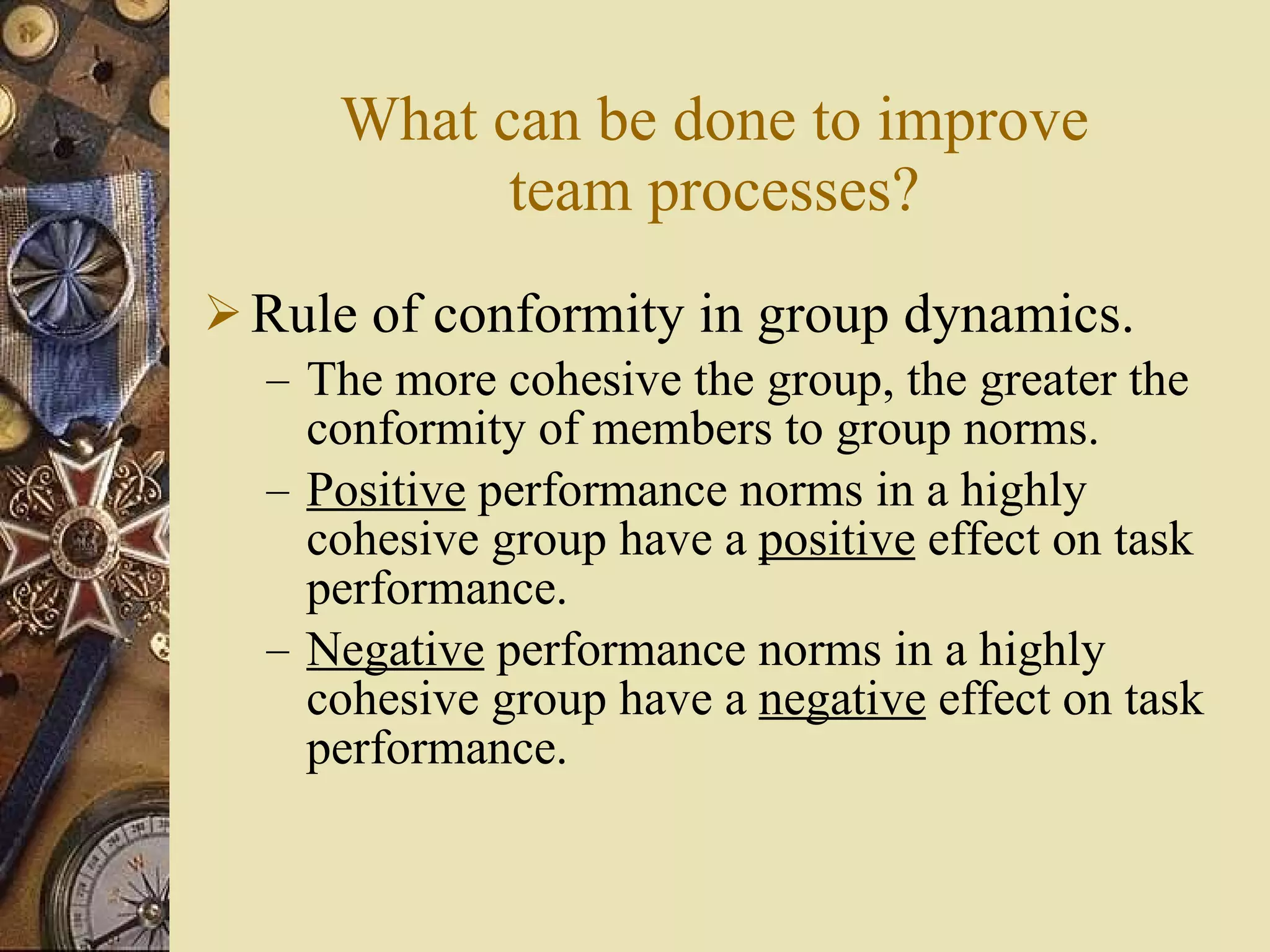 What can be done to improve team processes? Rule of conformity in group dynamics. The more cohesive the group, the greater the conformity of members to group norms. Positive  performance norms in a highly cohesive group have a  positive  effect on task performance. Negative  performance norms in a highly cohesive group have a  negative  effect on task performance. 