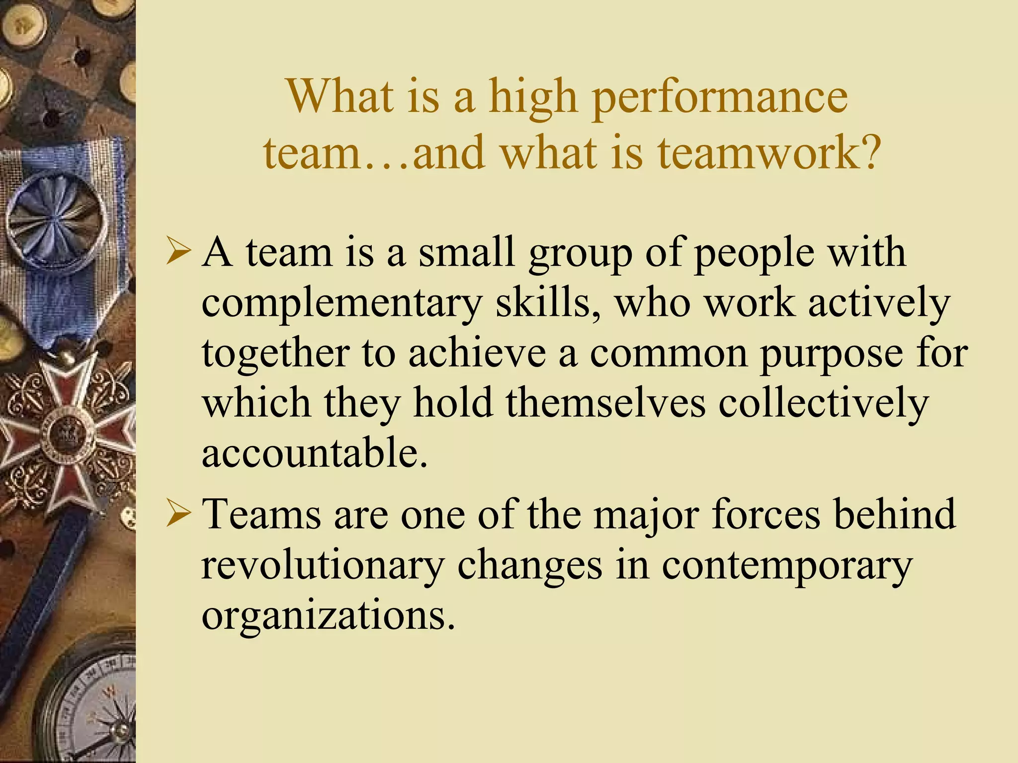 What is a high performance  team …and what is teamwork ? A team is a small group of people with complementary skills, who work actively together to achieve a common purpose for which they hold themselves collectively accountable. Teams are one of the major forces behind revolutionary changes in contemporary organizations. 