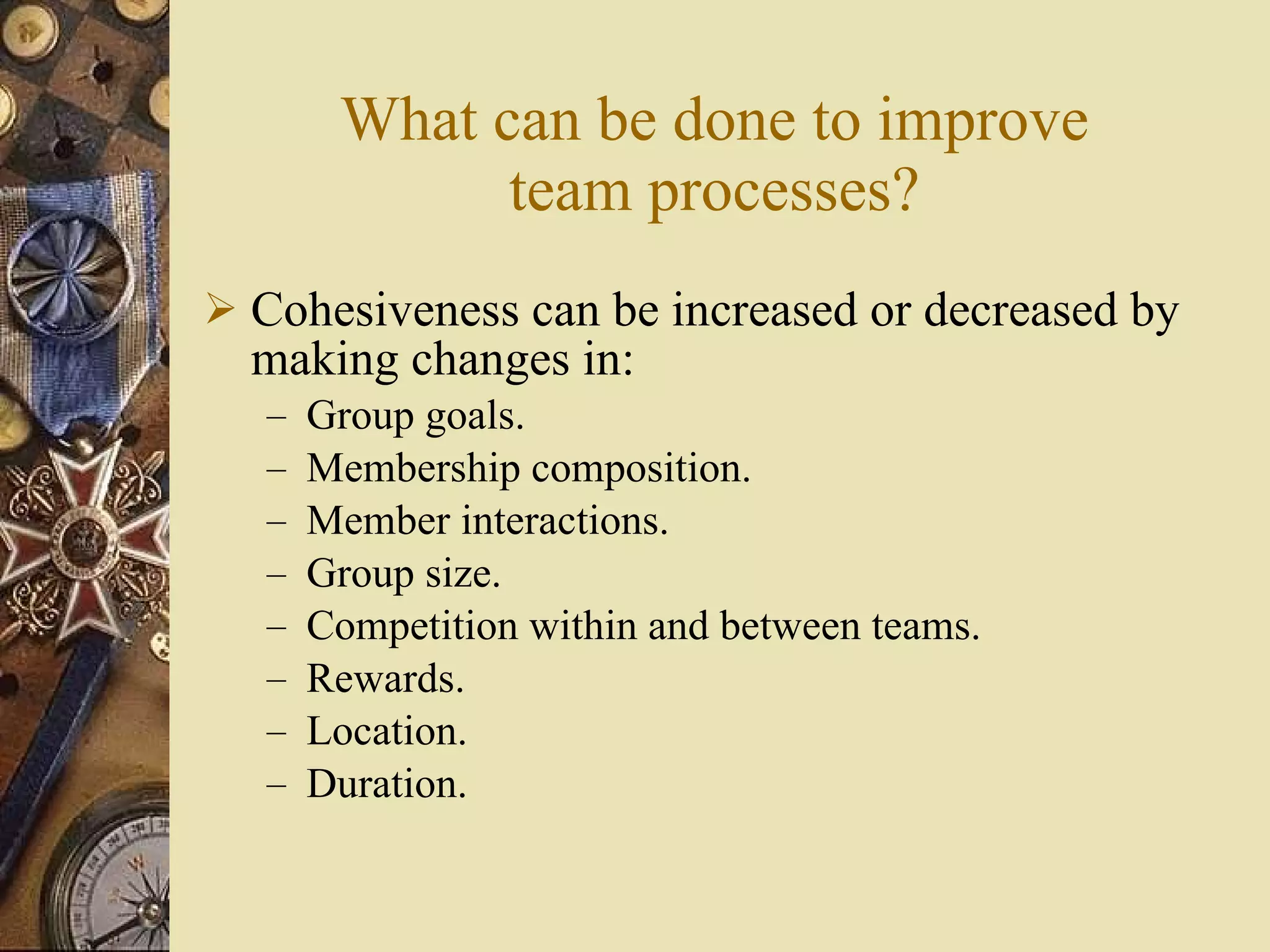 What can be done to improve team processes? Cohesiveness can be increased or decreased by making changes in: Group goals. Membership composition. Member interactions. Group size. Competition within and between teams. Rewards. Location. Duration. 