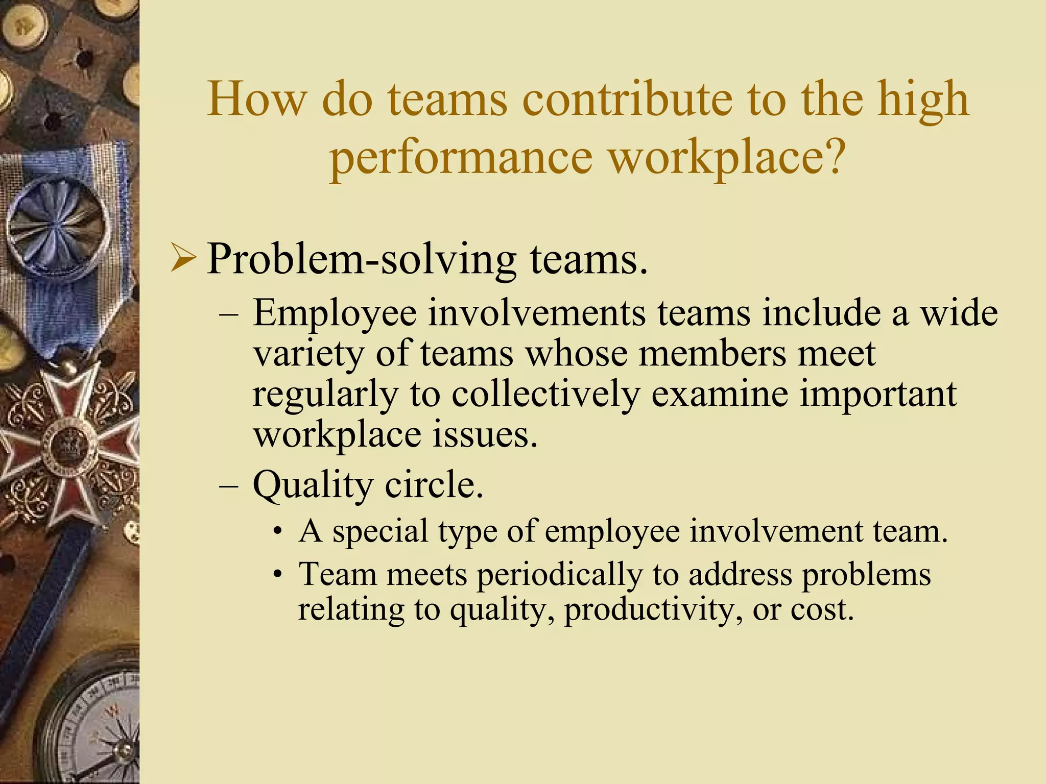 How do teams contribute to the high performance workplace? Problem-solving teams. Employee involvements teams include a wide variety of teams whose members meet regularly to collectively examine important workplace issues. Quality circle. A special type of employee involvement team. Team meets periodically to address problems  relating to quality, productivity, or cost. 