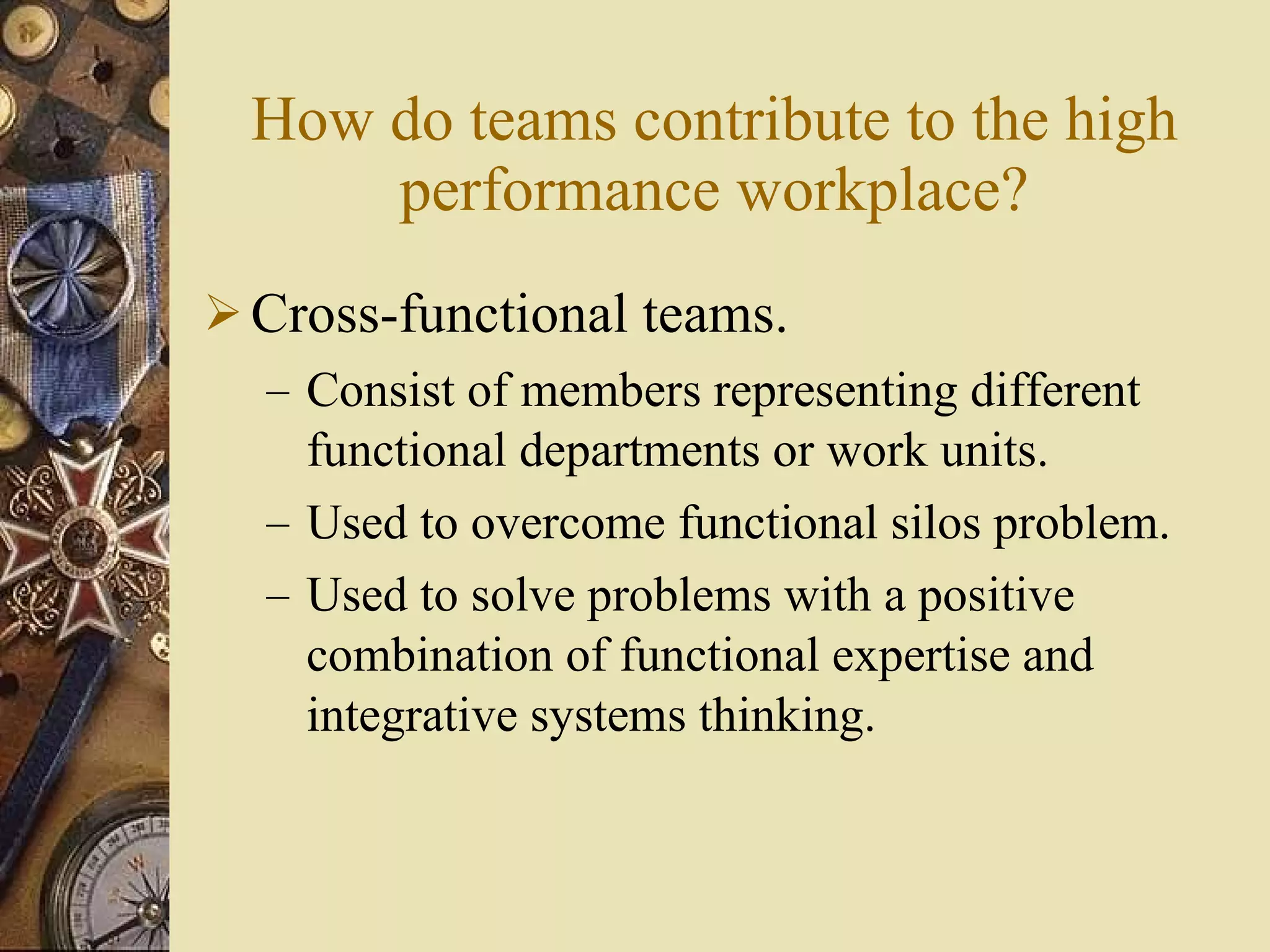 How do teams contribute to the high performance workplace? Cross-functional teams. Consist of members representing different functional departments or work units. Used to overcome functional silos problem. Used to solve problems with a positive combination of functional expertise and integrative systems thinking. 