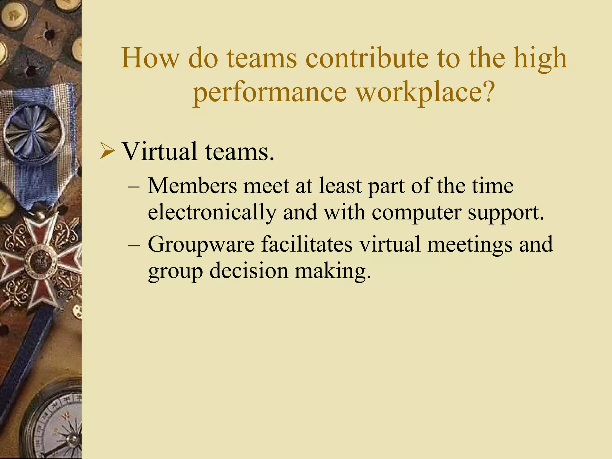 How do teams contribute to the high performance workplace? Virtual teams. Members meet at least part of the time electronically and with computer support. Groupware facilitates virtual meetings and group decision making. 