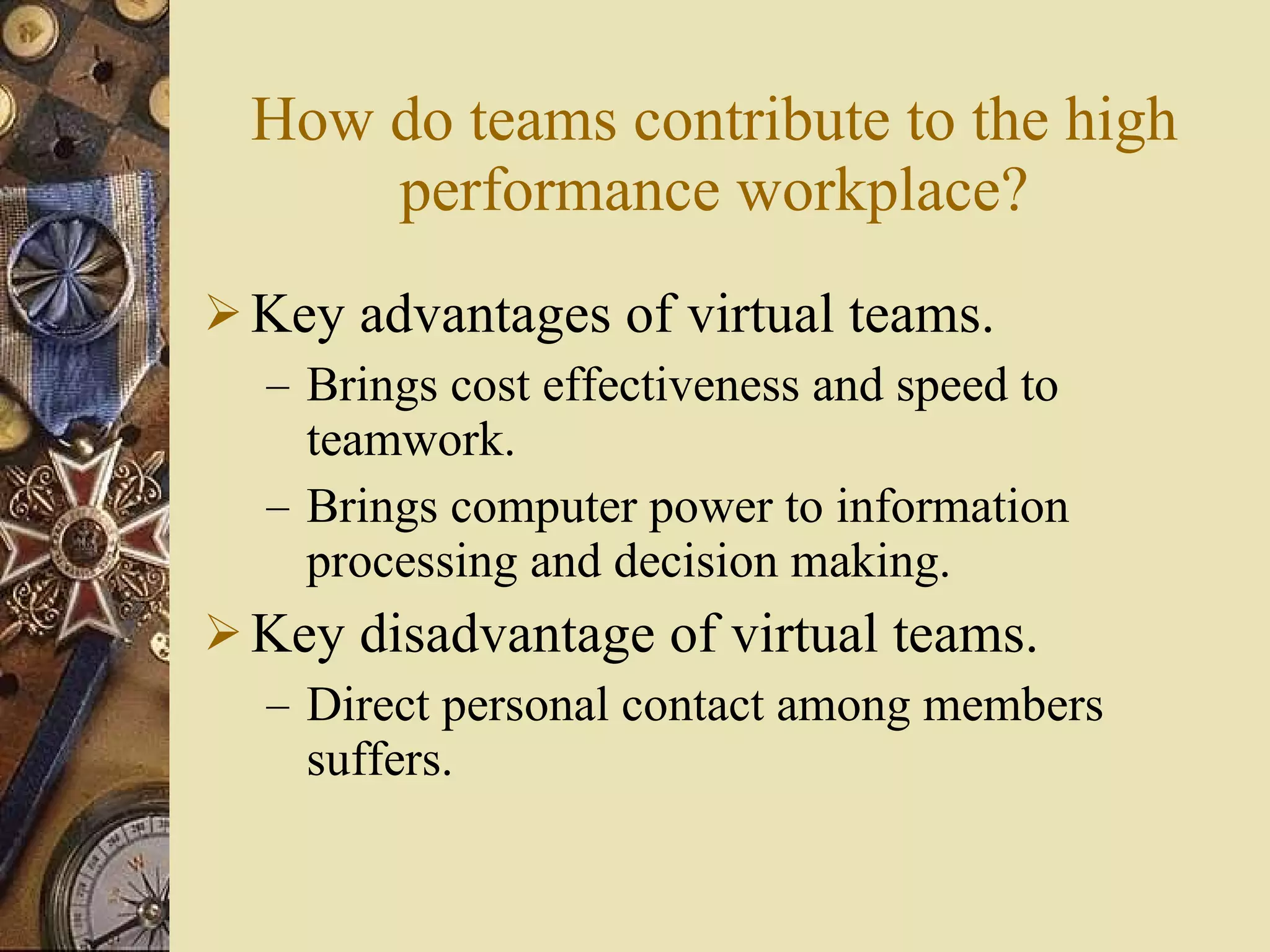 How do teams contribute to the high performance workplace? Key advantages of virtual teams. Brings cost effectiveness and speed to teamwork. Brings computer power to information processing and decision making. Key disadvantage of virtual teams. Direct personal contact among members suffers. 