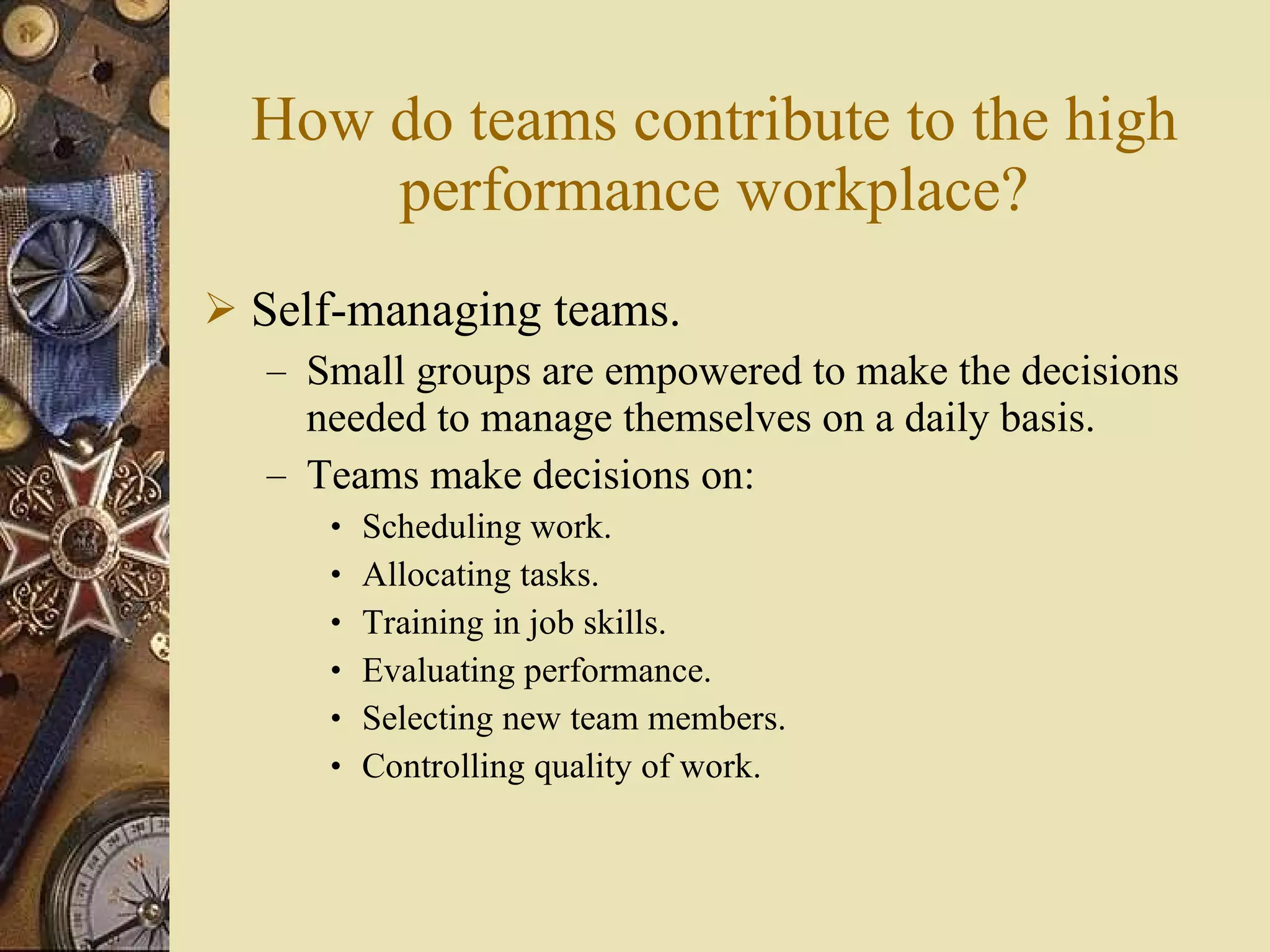 How do teams contribute to the high performance workplace? Self-managing teams. Small groups are empowered to make the decisions needed to manage themselves on a daily basis. Teams make decisions on: Scheduling work. Allocating tasks. Training in job skills. Evaluating performance. Selecting new team members. Controlling quality of work. 