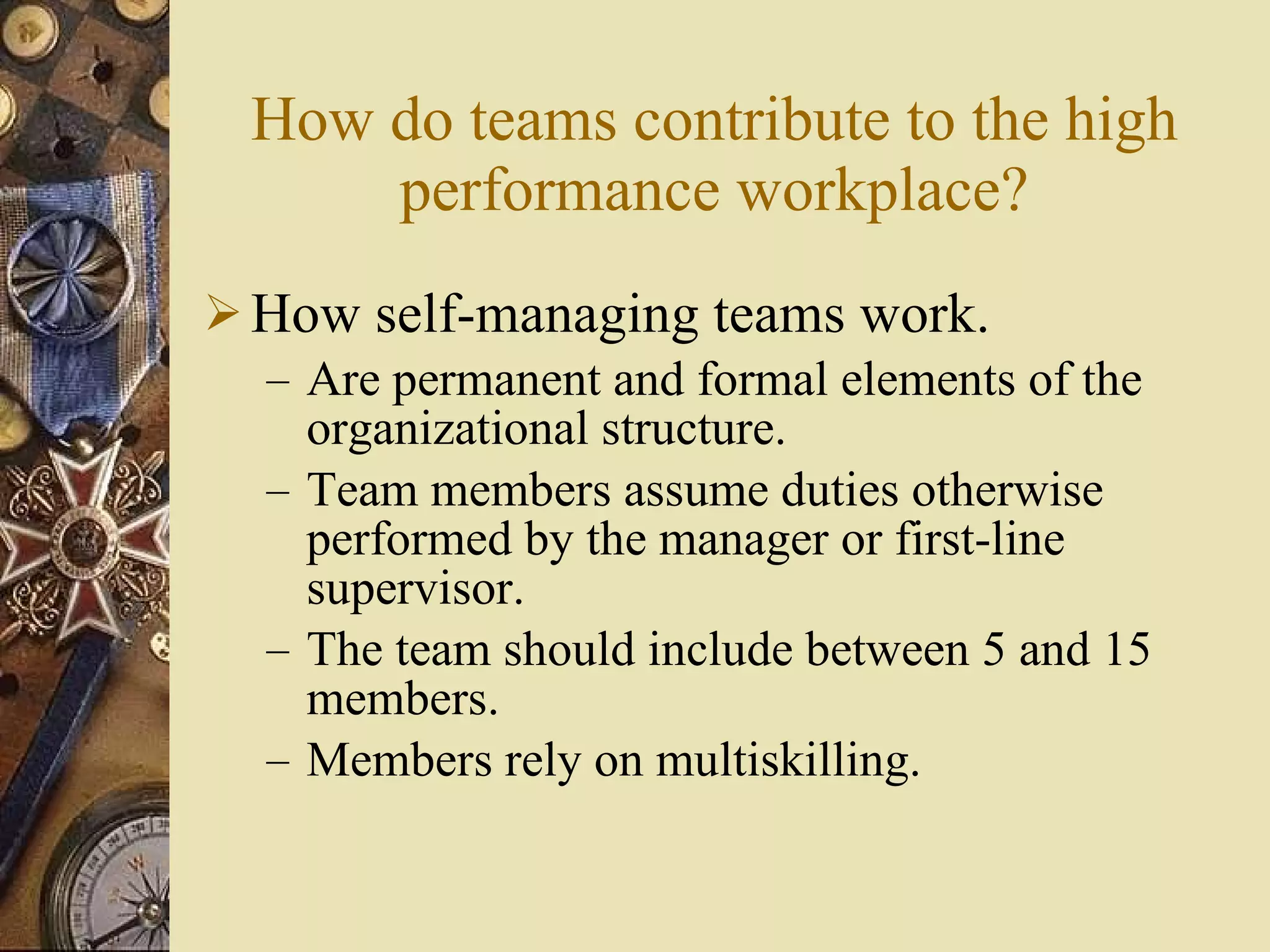 How do teams contribute to the high performance workplace? How self-managing teams work. Are permanent and formal elements of the organizational structure. Team members assume duties otherwise performed by the manager or first-line supervisor. The team should include between 5 and 15 members. Members rely on multiskilling. 