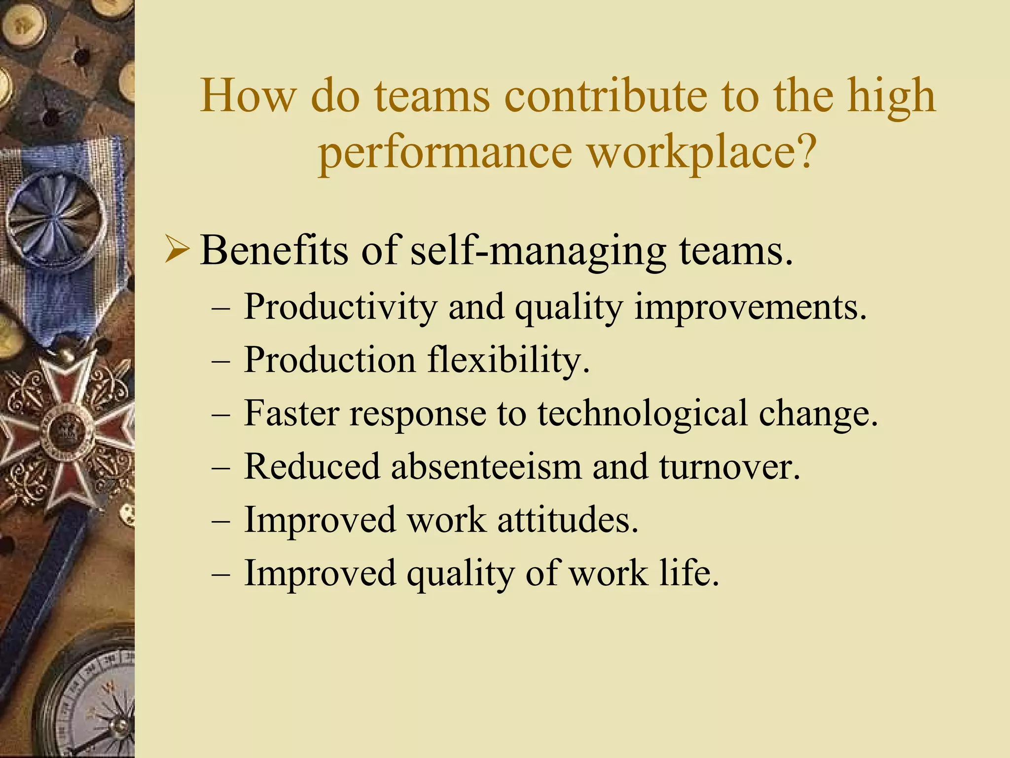 How do teams contribute to the high performance workplace? Benefits of self-managing teams. Productivity and quality improvements. Production flexibility. Faster response to technological change. Reduced absenteeism and turnover. Improved work attitudes. Improved quality of work life. 