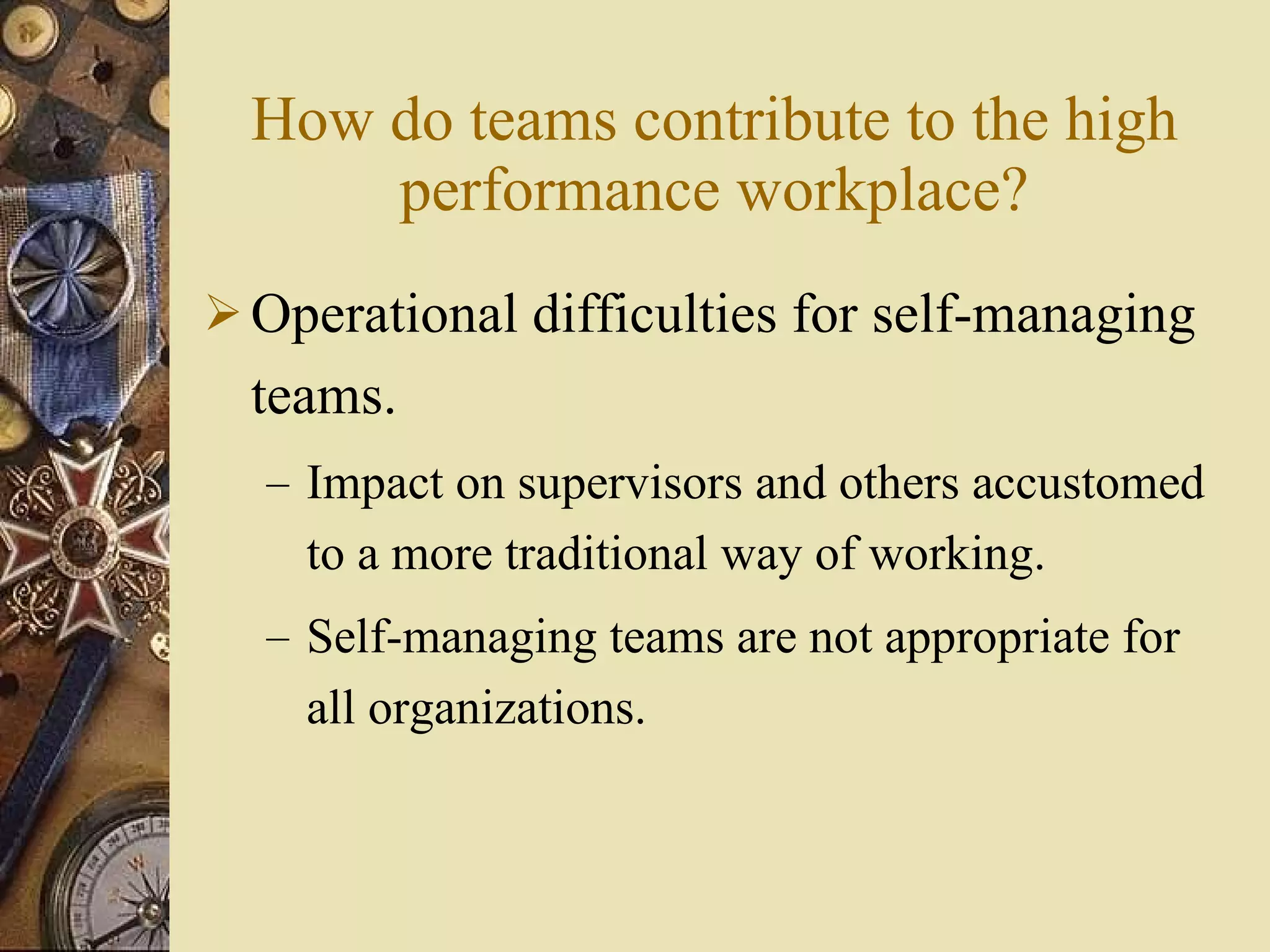 How do teams contribute to the high performance workplace? Operational difficulties for self-managing teams. Impact on supervisors and others accustomed to a more traditional way of working. Self-managing teams are not appropriate for all organizations. 