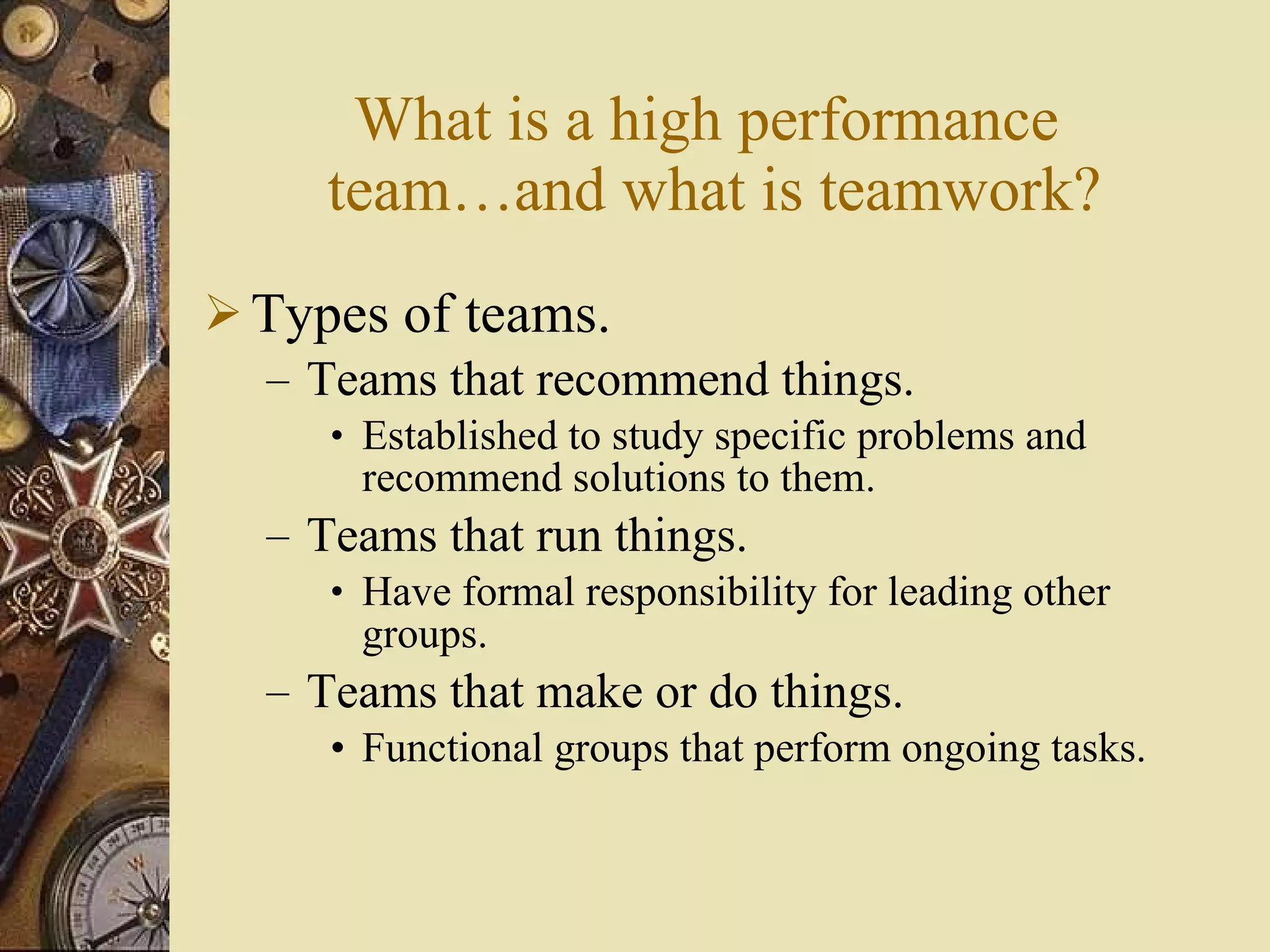 What is a high performance  team …and what is teamwork ? Types of teams. Teams that recommend things. Established to study specific problems and recommend solutions to them. Teams that run things. Have formal responsibility for leading other groups. Teams that make or do things. Functional groups that perform ongoing tasks. 
