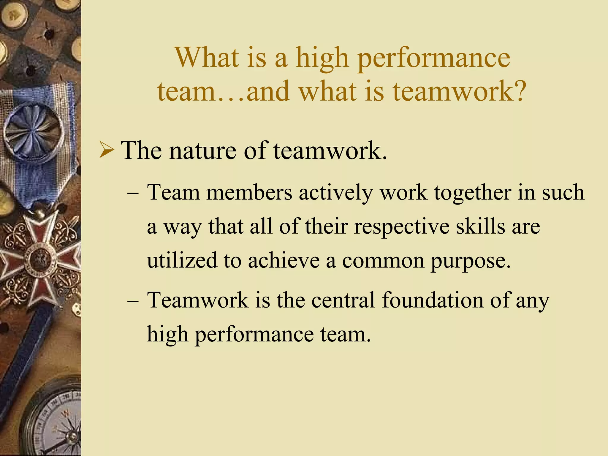 What is a high performance team …and what is teamwork ? The nature of teamwork. Team members actively work together in such a way that all of their respective skills are utilized to achieve a common purpose. Teamwork is the central foundation of any high performance team. 