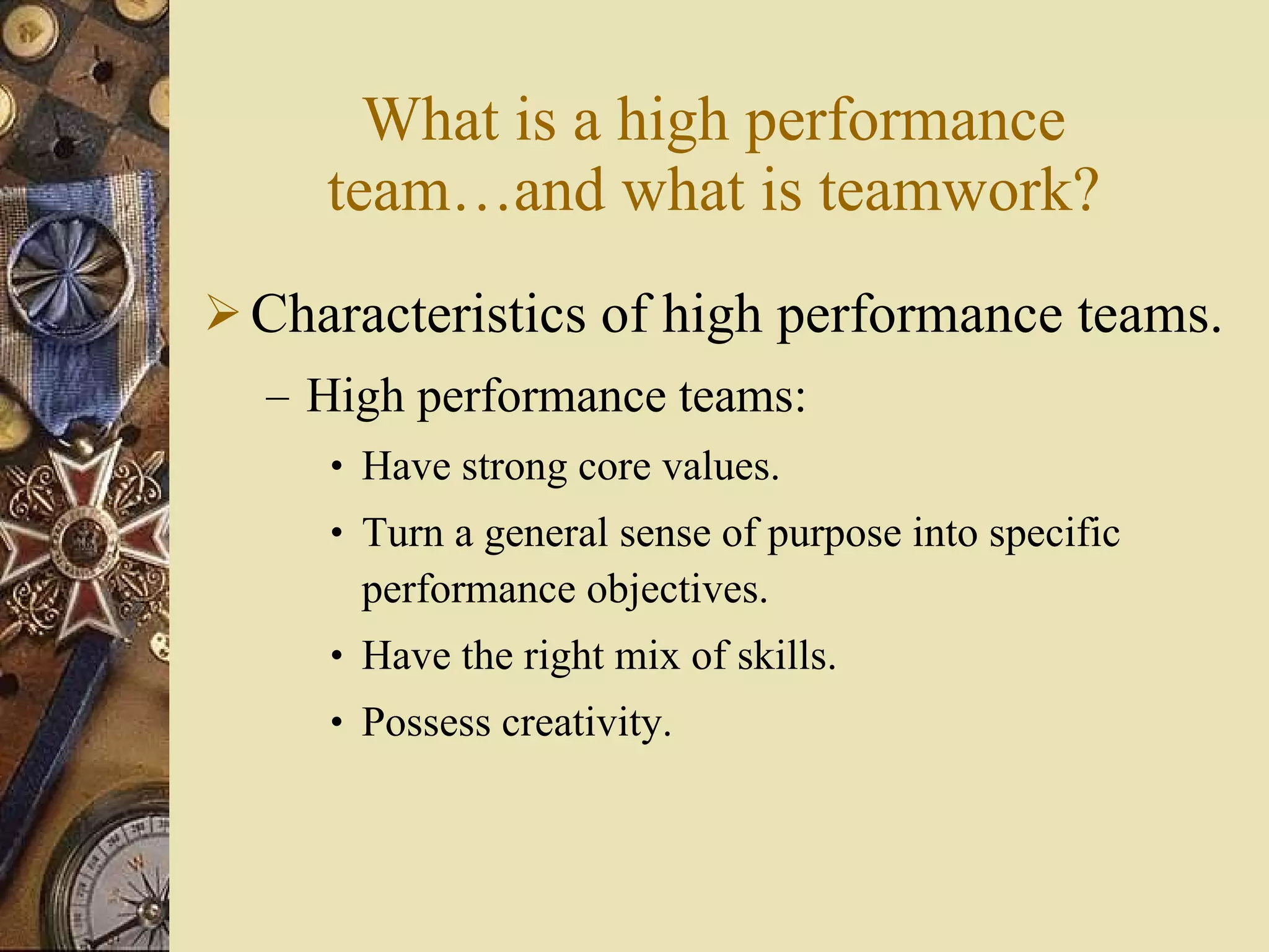 What is a high performance team …and what is teamwork ? Characteristics of high performance teams. High performance teams: Have strong core values. Turn a general sense of purpose into specific performance objectives. Have the right mix of skills. Possess creativity. 