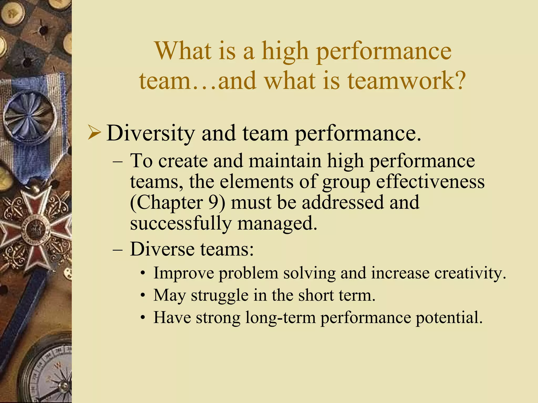 What is a high performance team …and what is teamwork ? Diversity and team performance. To create and maintain high performance teams, the elements of group effectiveness (Chapter 9) must be addressed and successfully managed. Diverse teams: Improve problem solving and increase creativity. May struggle in the short term. Have strong long-term performance potential. 