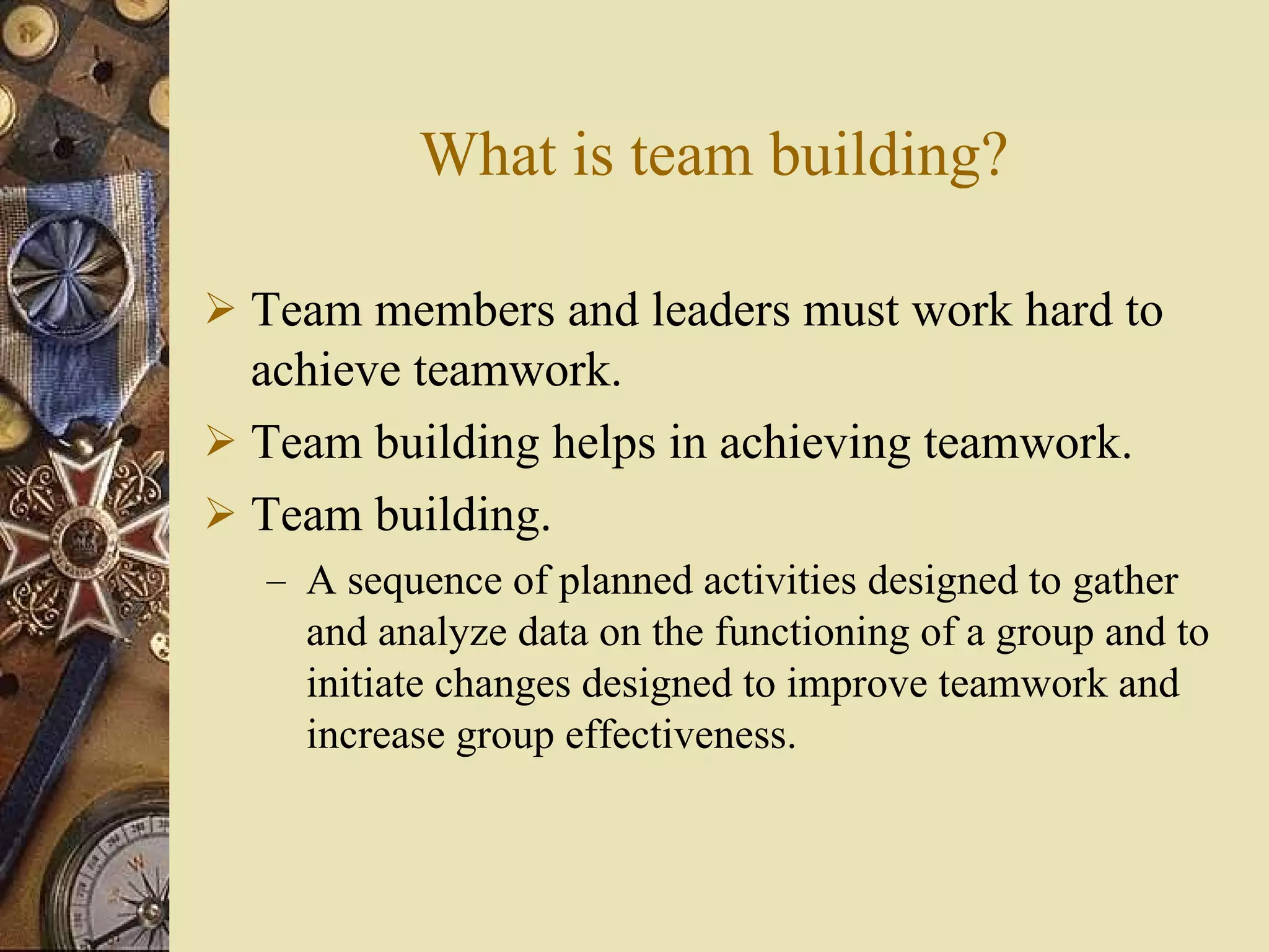 What is team building? Team members and leaders must work hard to achieve teamwork. Team building helps in achieving teamwork. Team building. A sequence of planned activities designed to gather and analyze data on the functioning of a group and to initiate changes designed to improve teamwork and increase group effectiveness. 