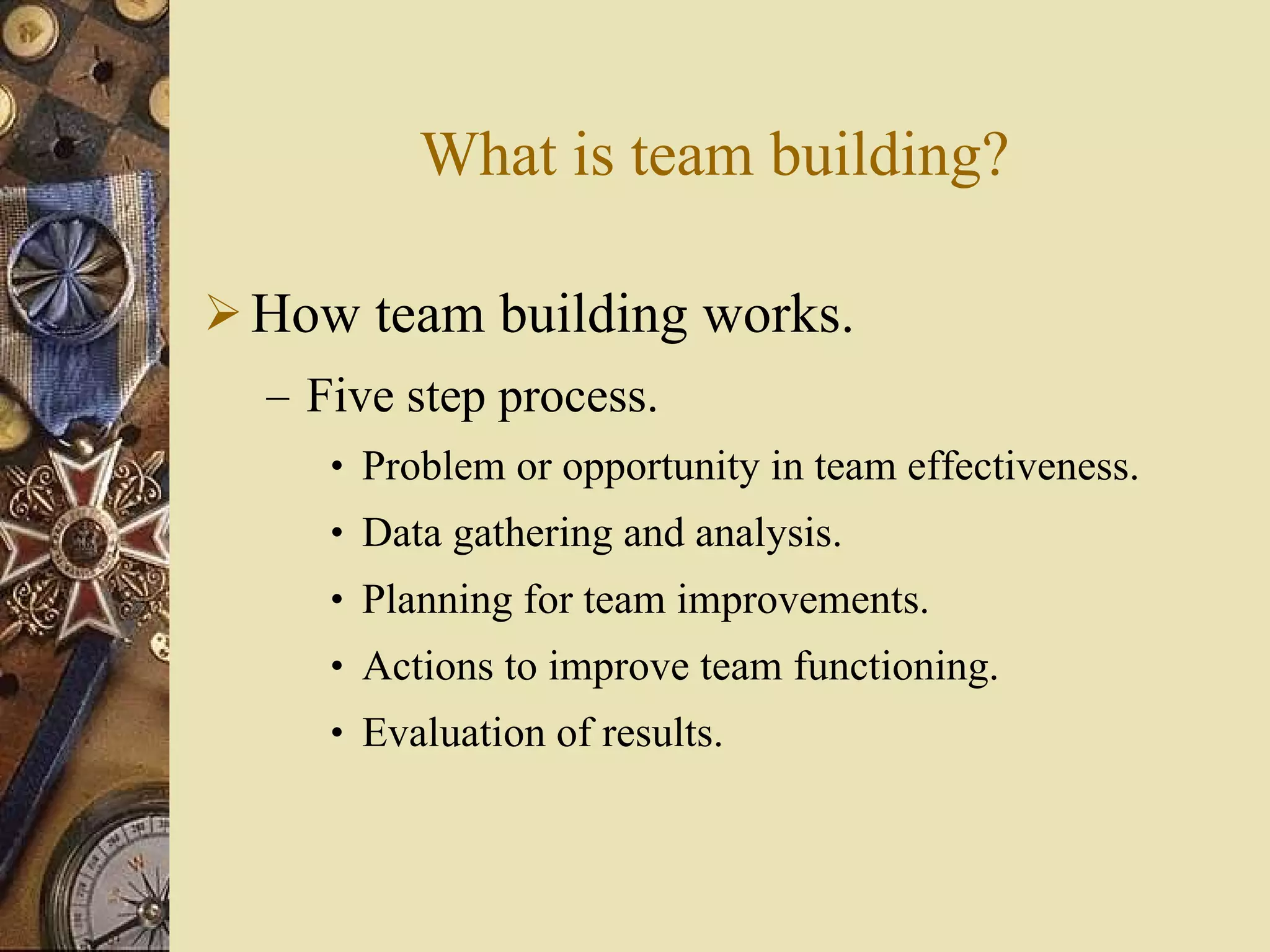What is team building? How team building works. Five step process. Problem or opportunity in team effectiveness. Data gathering and analysis. Planning for team improvements. Actions to improve team functioning. Evaluation of results. 