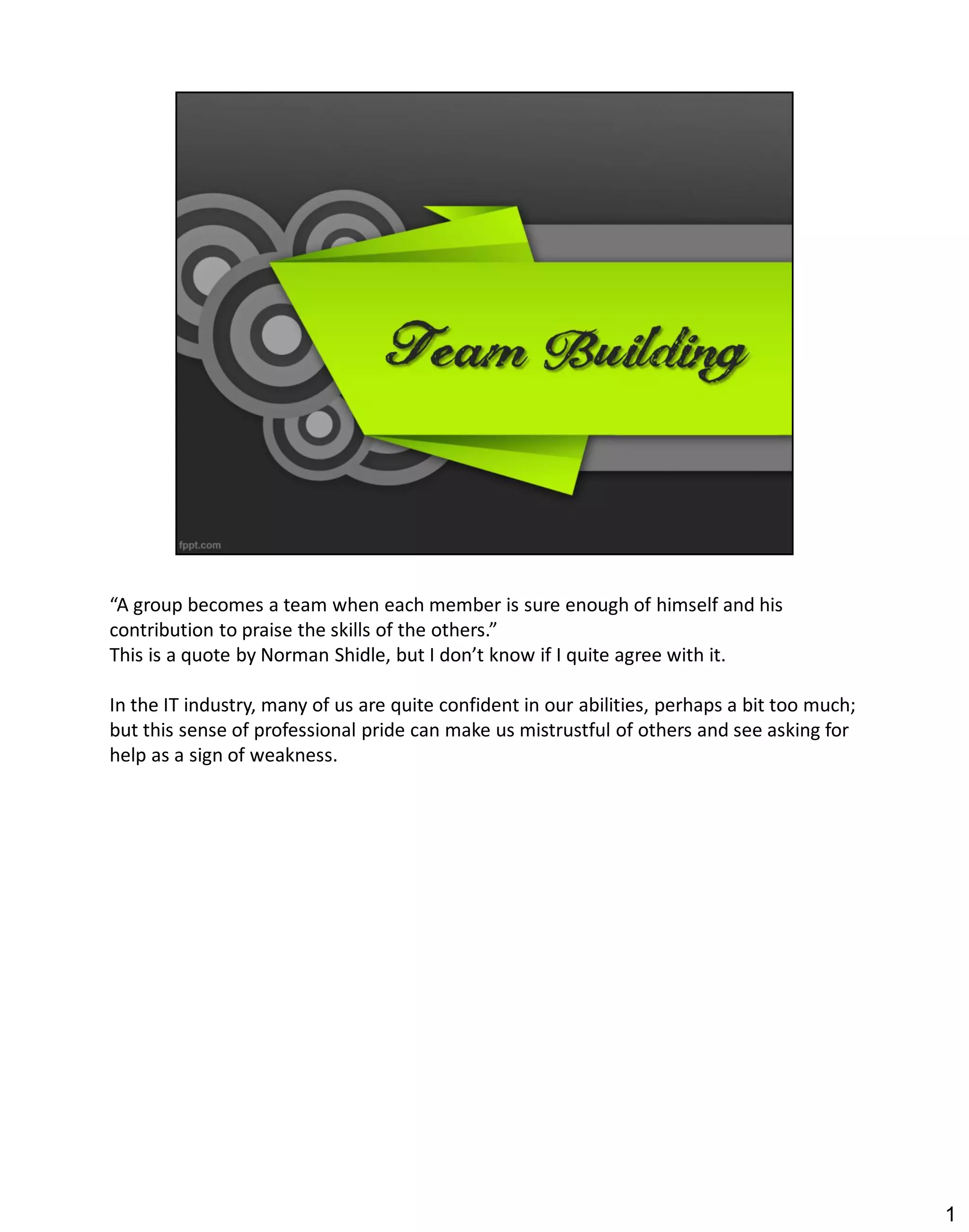 “A group becomes a team when each member is sure enough of himself and his
contribution to praise the skills of the others.”
This is a quote by Norman Shidle, but I don’t know if I quite agree with it.

In the IT industry, many of us are quite confident in our abilities, perhaps a bit too much;
but this sense of professional pride can make us mistrustful of others and see asking for
help as a sign of weakness.




                                                                                               1
 