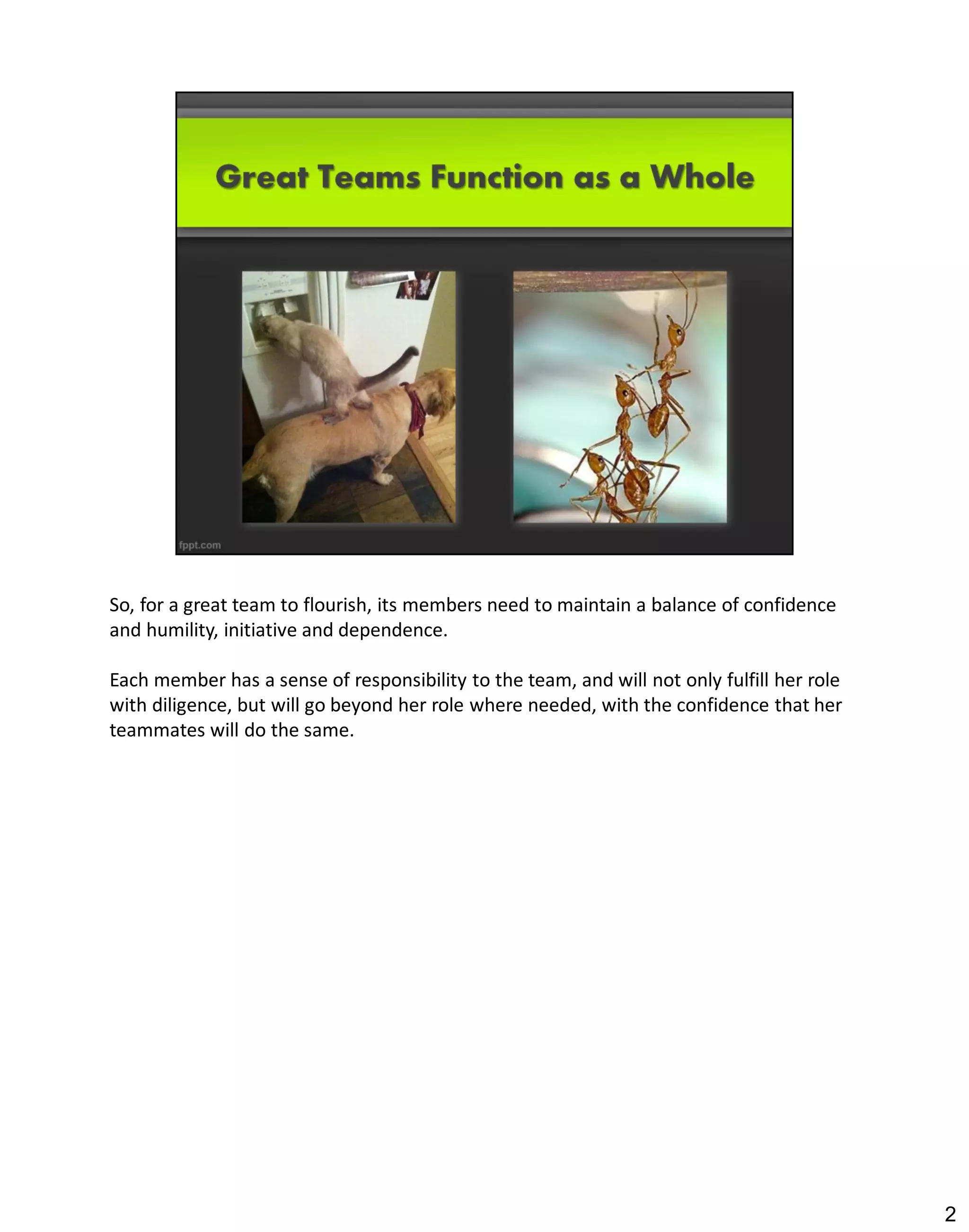 So, for a great team to flourish, its members need to maintain a balance of confidence
and humility, initiative and dependence.

Each member has a sense of responsibility to the team, and will not only fulfill her role
with diligence, but will go beyond her role where needed, with the confidence that her
teammates will do the same.




                                                                                            2
 