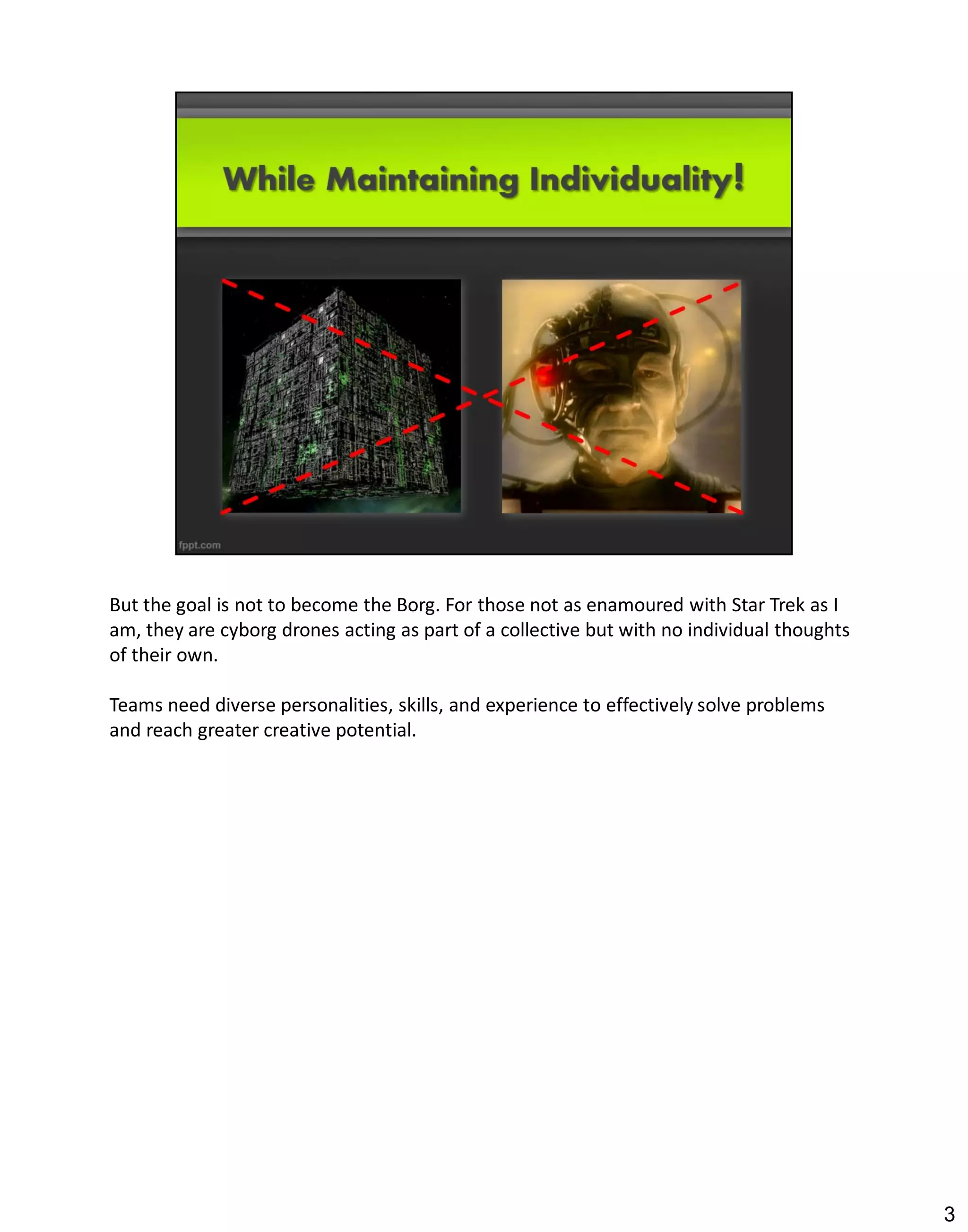 But the goal is not to become the Borg. For those not as enamoured with Star Trek as I
am, they are cyborg drones acting as part of a collective but with no individual thoughts
of their own.

Teams need diverse personalities, skills, and experience to effectively solve problems
and reach greater creative potential.




                                                                                            3
 