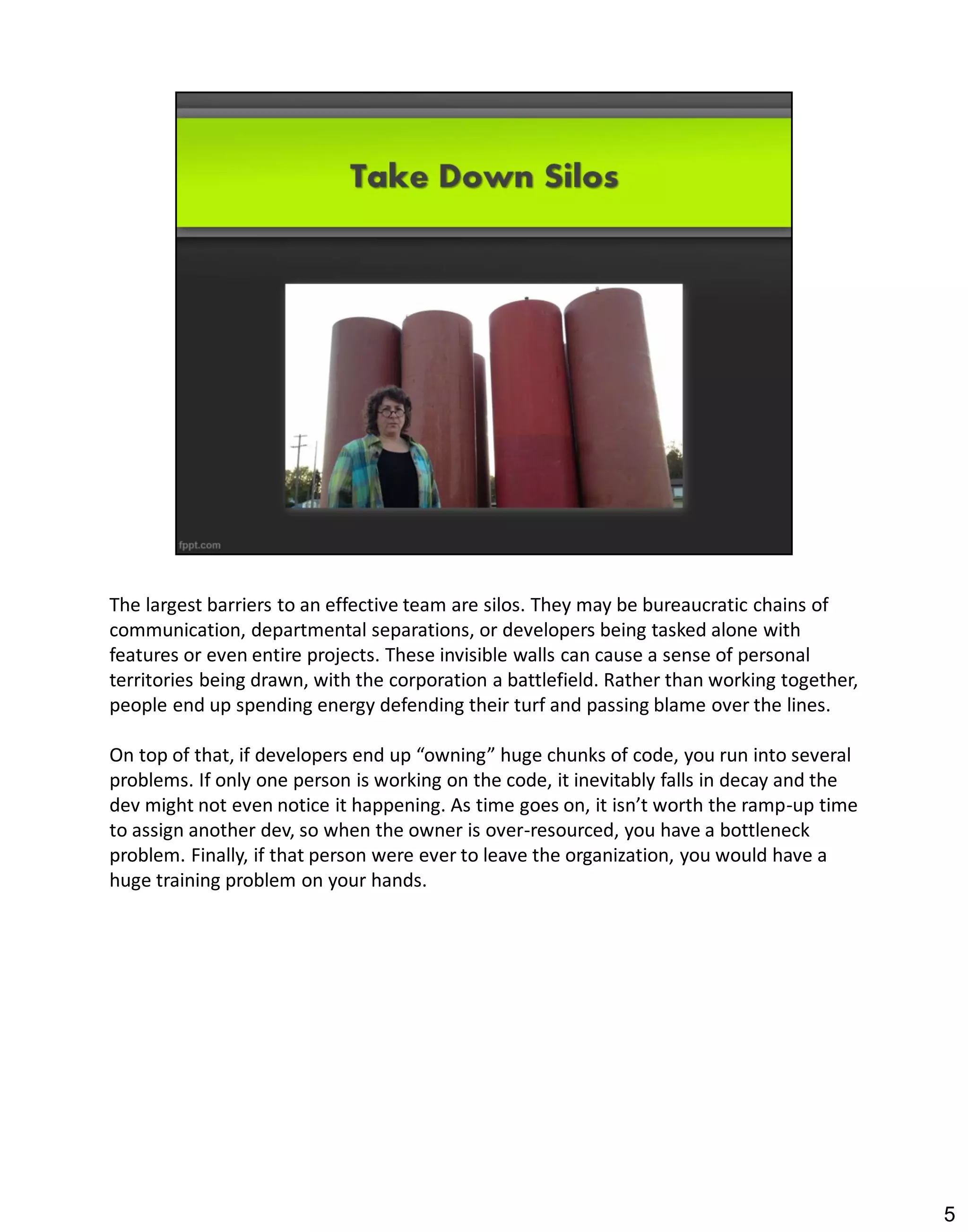 The largest barriers to an effective team are silos. They may be bureaucratic chains of
communication, departmental separations, or developers being tasked alone with
features or even entire projects. These invisible walls can cause a sense of personal
territories being drawn, with the corporation a battlefield. Rather than working together,
people end up spending energy defending their turf and passing blame over the lines.

On top of that, if developers end up “owning” huge chunks of code, you run into several
problems. If only one person is working on the code, it inevitably falls in decay and the
dev might not even notice it happening. As time goes on, it isn’t worth the ramp-up time
to assign another dev, so when the owner is over-resourced, you have a bottleneck
problem. Finally, if that person were ever to leave the organization, you would have a
huge training problem on your hands.




                                                                                             5
 