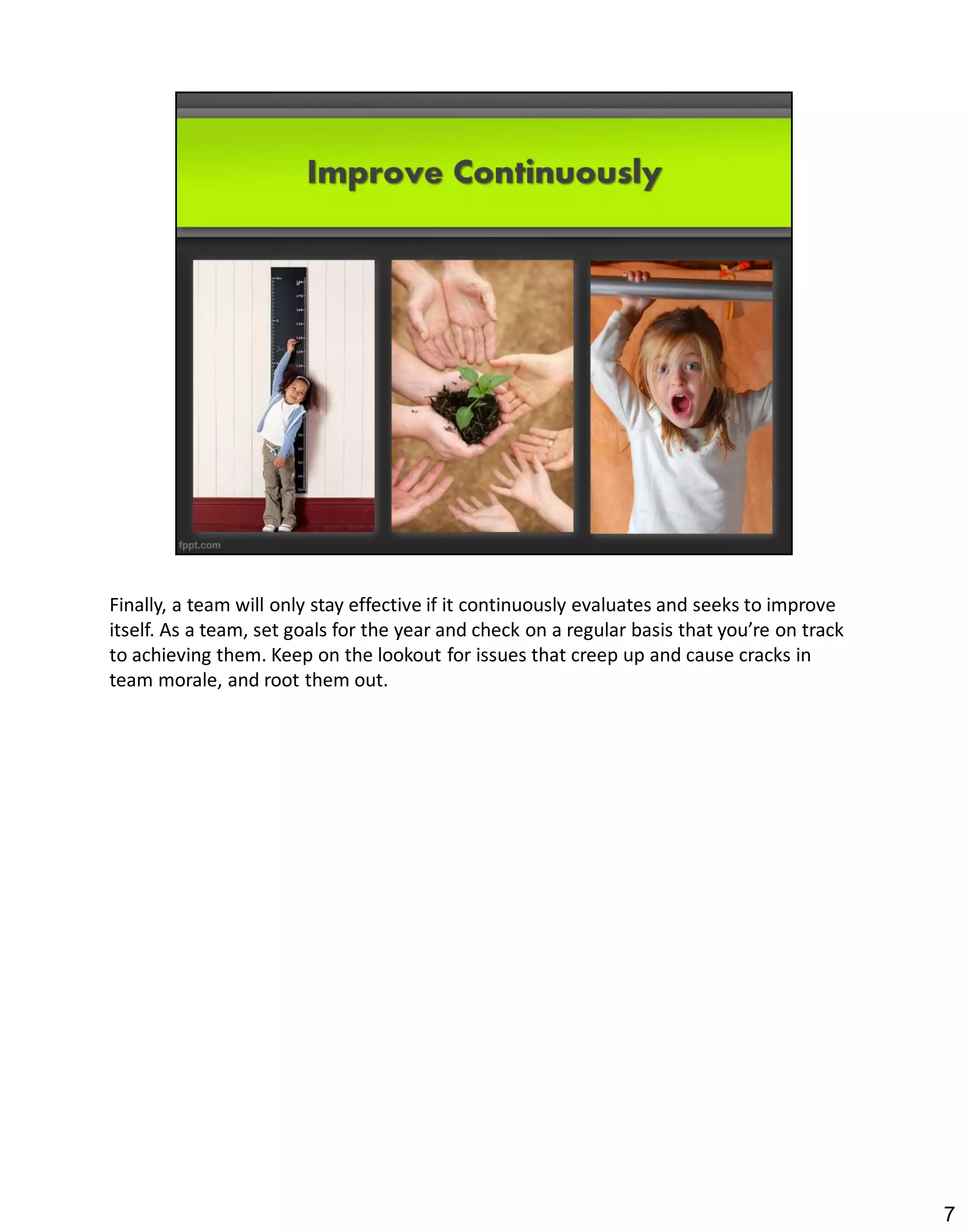 Finally, a team will only stay effective if it continuously evaluates and seeks to improve
itself. As a team, set goals for the year and check on a regular basis that you’re on track
to achieving them. Keep on the lookout for issues that creep up and cause cracks in
team morale, and root them out.




                                                                                              7
 