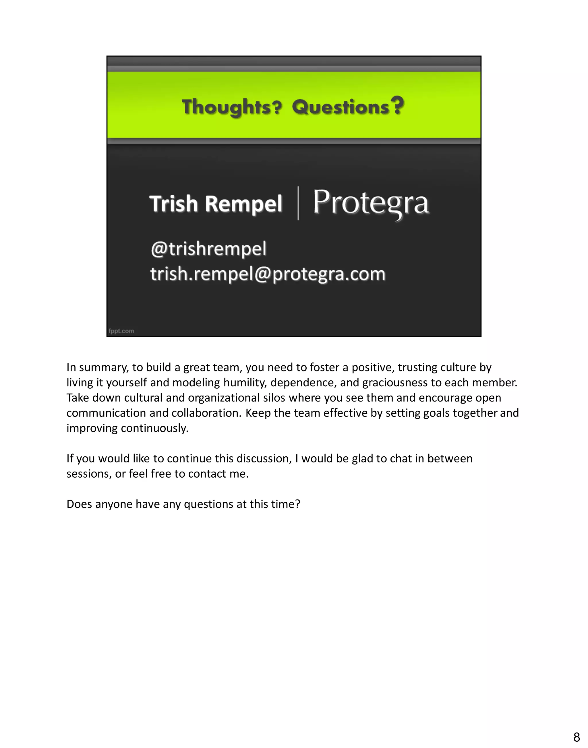In summary, to build a great team, you need to foster a positive, trusting culture by
living it yourself and modeling humility, dependence, and graciousness to each member.
Take down cultural and organizational silos where you see them and encourage open
communication and collaboration. Keep the team effective by setting goals together and
improving continuously.

If you would like to continue this discussion, I would be glad to chat in between
sessions, or feel free to contact me.

Does anyone have any questions at this time?




                                                                                         8
 