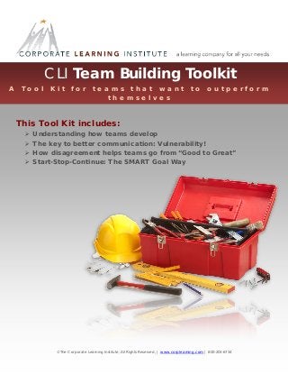 CLI Team Building Toolkit
A

T o o l

K i t

f o r

t e a m s t h a t w a n t
t h e m s e l v e s

t o

o u t p e r f o r m

This Tool Kit includes:





Understanding how teams develop
The key to better communication: Vulnerability!
How disagreement helps teams go from “Good to Great”
Start-Stop-Continue: The SMART Goal Way

© The Corporate Learning Institute, All Rights Reserved, | www.corplearning.com | 800-203-6734

1

 