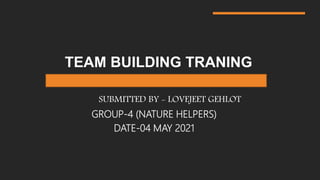 TEAM BUILDING TRANING
SUBMITTED BY - LOVEJEET GEHLOT
GROUP-4 (NATURE HELPERS)
DATE-04 MAY 2021
 