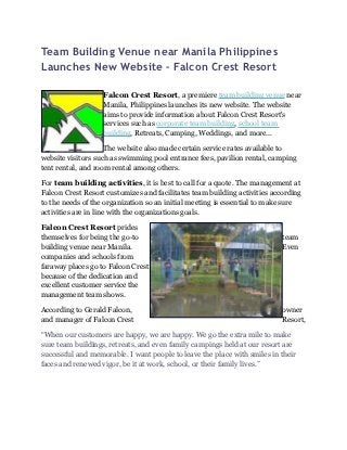 Team Building Venue near Manila Philippines
Launches New Website – Falcon Crest Resort

                   Falcon Crest Resort, a premiere team building venue near
                   Manila, Philippines launches its new website. The website
                   aims to provide information about Falcon Crest Resort's
                   services such as corporate team building, school team
                   building, Retreats, Camping, Weddings, and more...

                    The website also made certain service rates available to
website visitors such as swimming pool entrance fees, pavilion rental, camping
tent rental, and room rental among others.

For team building activities, it is best to call for a quote. The management at
Falcon Crest Resort customizes and facilitates team building activities according
to the needs of the organization so an initial meeting is essential to make sure
activities are in line with the organizations goals.

Falcon Crest Resort prides
themselves for being the go-to                                             team
building venue near Manila.                                                Even
companies and schools from
faraway places go to Falcon Crest
because of the dedication and
excellent customer service the
management team shows.

According to Gerald Falcon,                                                owner
and manager of Falcon Crest                                                Resort,

“When our customers are happy, we are happy. We go the extra mile to make
sure team buildings, retreats, and even family campings held at our resort are
successful and memorable. I want people to leave the place with smiles in their
faces and renewed vigor, be it at work, school, or their family lives.”
 