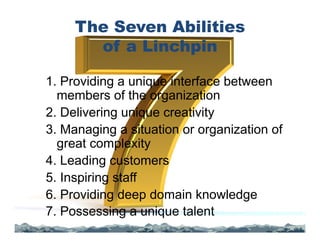 The Seven Abilities
of a Linchpin
1. Providing a unique interface between
members of the organization
2. Delivering unique creativity
3. Managing a situation or organization of
great complexity
4. Leading customers
5. Inspiring staff
6. Providing deep domain knowledge
7. Possessing a unique talent
 