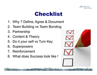 Checklist
1. Why ? Define, Agree & Document
2. Team Building vs Team Bonding
3. Partnership
4. Content & Theory
5. Do it your self vs Turn Key
6. Superpowers
7. Reinforcement
8. What does Success look like !
 