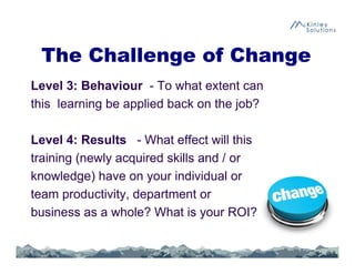 The Challenge of Change
Level 3: Behaviour - To what extent can
this learning be applied back on the job?
Level 4: Results - What effect will this
training (newly acquired skills and / or
knowledge) have on your individual or
team productivity, department or
business as a whole? What is your ROI?
36
 