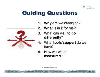 1. Why are we changing?
2. What is in it for me?
3. What can we/I to do
differently?
4. What tools/support do we
have?
5. How will we be
measured?
© 2011 McKinley Solutions
Guiding Questions
 