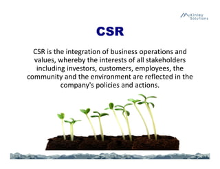 CSR
CSR is the integration of business operations and 
values, whereby the interests of all stakeholders 
including investors, customers, employees, the 
community and the environment are reflected in the 
company's policies and actions.
 