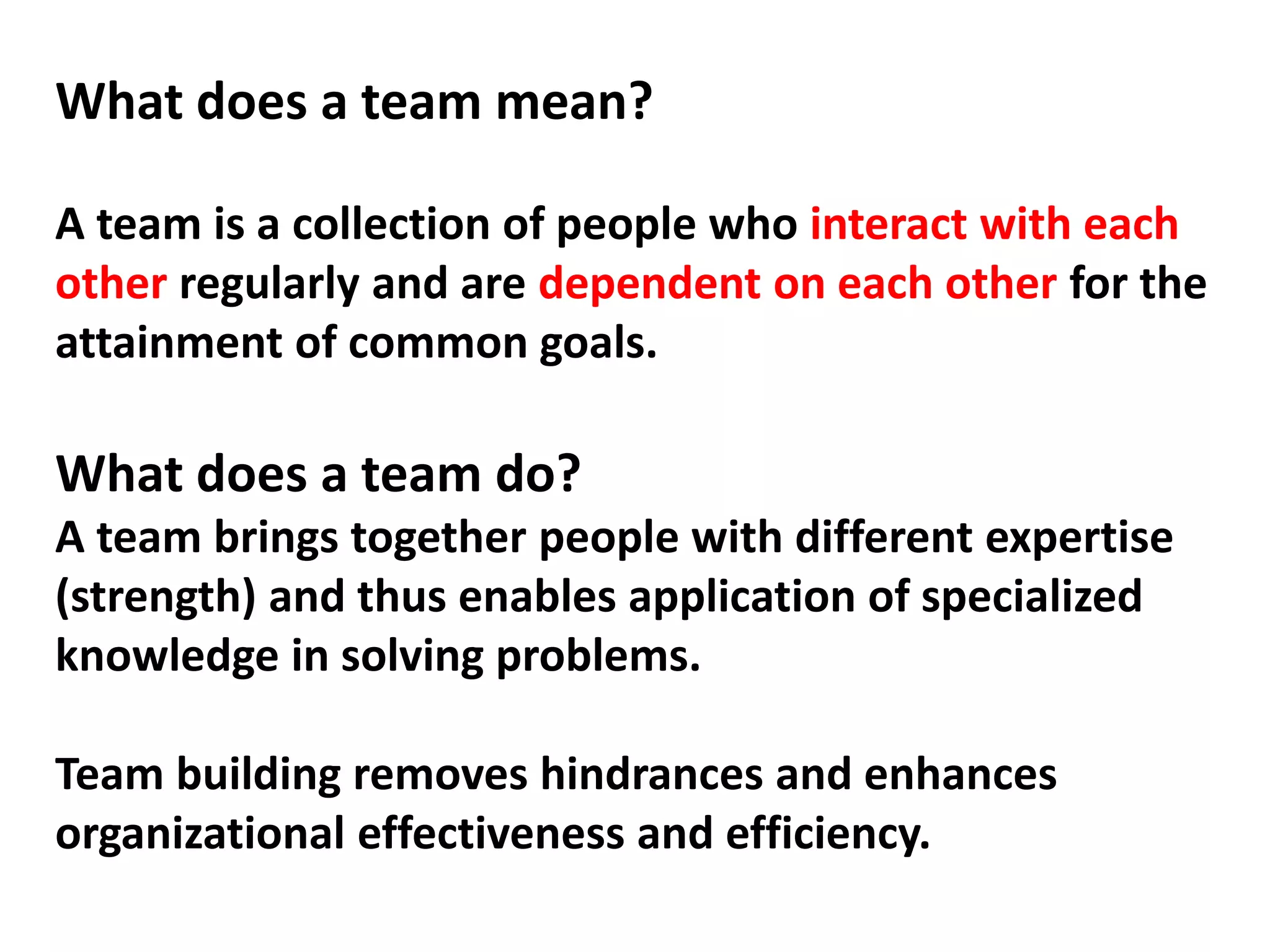 What does a team mean?
A team is a collection of people who interact with each
other regularly and are dependent on each other for the
attainment of common goals.
What does a team do?
A team brings together people with different expertise
(strength) and thus enables application of specialized
knowledge in solving problems.
Team building removes hindrances and enhances
organizational effectiveness and efficiency.
 